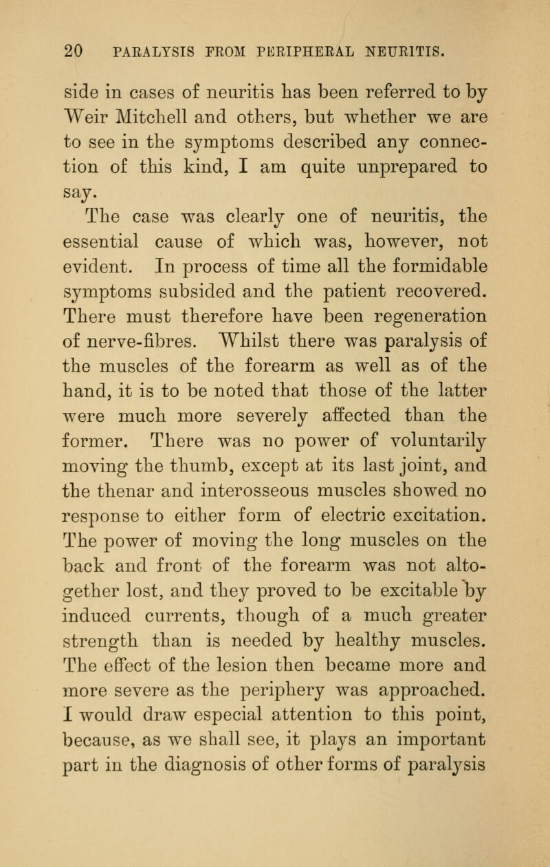 side in cases of neuritis has been referred to by Weir Mitchell and others, but whether we are to see in the symptoms described any connec- tion of this kind, I am quite unprepared to say. The case was clearly one of neuritis, the essential cause of which was, however, not evident. In process of time all the formidable symptoms subsided and the patient recovered. There must therefore have been regeneration of nerve-fibres. Whilst there was paralysis of the muscles of the forearm as well as of the hand, it is to be noted that those of the latter were much more severely affected than the former. There was no power of voluntarily moving the thumb, except at its last joint, and the thenar and interosseous muscles showed no response to either form of electric excitation. The power of moving the long muscles on the back and front of the forearm was not alto- gether lost, and they proved to be excitable by induced currents, though of a much greater strength than is needed by healthy muscles. The effect of the lesion then became more and more severe as the ^Deriphery was approached. I would draw especial attention to this point, because, as we shall see, it plays an important part in the diagnosis of other forms of paralysis