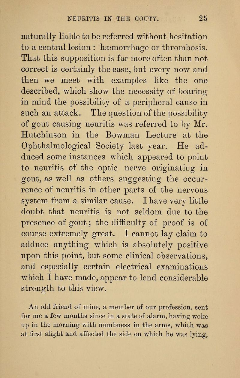 naturally liable to be referred without hesitation to a central lesion : haemorrhage or thrombosis. That this supposition is far more often than not correct is certainly the case, but every now and then we meet with examples like the one described, which show the necessity of bearing in mind the possibility of a peripheral cause in such an attack. The question of the possibility of gout causing neuritis was referred to by Mr. Hutchinson in the Bowman Lecture at the Ophthalmological Society last year. He ad- duced some instances which appeared to point to neuritis of the optic nerve originating in gout, as well as others suggesting the occur- rence of neuritis in other parts of the nervous system from a similar cause. I have very little doubt that neuritis is not seldom due to the presence of gout; the difficulty of proof is of course extremely great. I cannot lay claim to adduce anything which is absolutely positive upon this point, but some clinical observations, and especially certain electrical examinations which I have made, appear to lend considerable strength to this view. An old friend of mine, a member of our profession, sent for me a few months since in a state of alarm, having woke up in the morning with numbness in the arms, which was at first slight and affected the side on which he was lying,