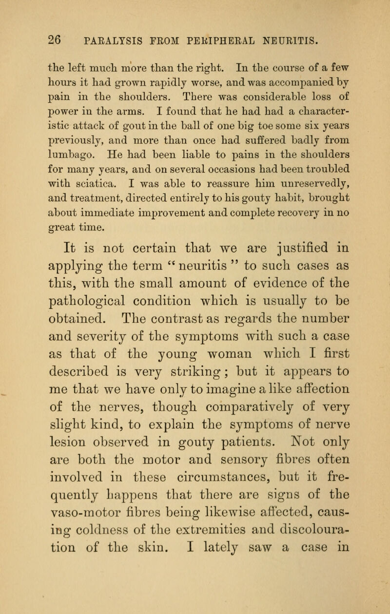 the left mucli more than the right. In the course of a few hours it had grown rapidly worse, and was accompanied by pain in the shoulders. There was considerable loss of power in the arms. I found that he had had a character- istic attack of gout in the ball of one big toe some six years previously, and more than once had suffered badly from lumbago. He had been liable to pains in the shoulders for many years, and on several occasions had been troubled with sciatica. I was able to reassure him unreservedly, and treatment, directed entirely to his gouty habit, brought about immediate improvement and complete recovery in no great time. It is not certain tliat we are justified in applying the term '* neuritis  to such cases as this, with the small amount of evidence of the pathological condition which is usually to be obtained. The contrast as regards the number and severity of the symptoms with such a case as that of the young woman which I first described is very striking; but it appears to me that we have only to imagine a hke affection of the nerves, though comparatively of very shght kind, to explain the symptoms of nerve lesion observed in gouty patients. Not only are both the motor and sensory fibres often involved in these circumstances, but it fre- quently happens that there are signs of the vaso-motor fibres being likewise affected, caus- ing coldness of the extremities and discoloura- tion of the skin. I lately saw a case in