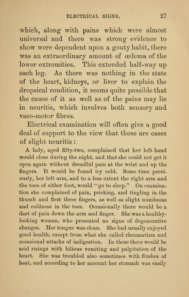 wliicli, along with pains wliicli were almost universal and there was strong evidence to show were dependent upon a gouty habit, there was an extraordinary amoant of oedema of the lower extremities. This extended half-way up each leg. As there was nothing in the state of the heart, kidneys, or liver to explain the dropsical condition, it seems quite possible that the cause of it as well as of the pains may lie in neuritis, which involves both sensory and vaso-motor fibres. Electrical examination will often give a good deal of support to the view that these are cases of slight neuritis : A lady, aged fifty-two, complained that lier left liand would close during the night, and that she could not get it open again without dreadful pain at the wrist and up the fingers. It would be found icy cold. Some time previ- ously, her left arm, and to a less extent the right arm and the toes of either foot, would  go to sleep. On examina- tion she complained of pain, pricking, and tingling in the thumb and first three fingers, as well as slight numbness and coldness in the toes. Occasionally there would be a dart of pain down the arm and finger. She was a healthy- looking woman, who presented no signs of degenerative changes. Her tongue was clean. She had usually enjoyed good health, except from what she called rheumatism and occasional attacks of indigestion. In these there would be acid risings with bilious vomiting and palpitation of the heart. She was troubled also sometimes with flushes of heat, and according to her account her stomach was easily