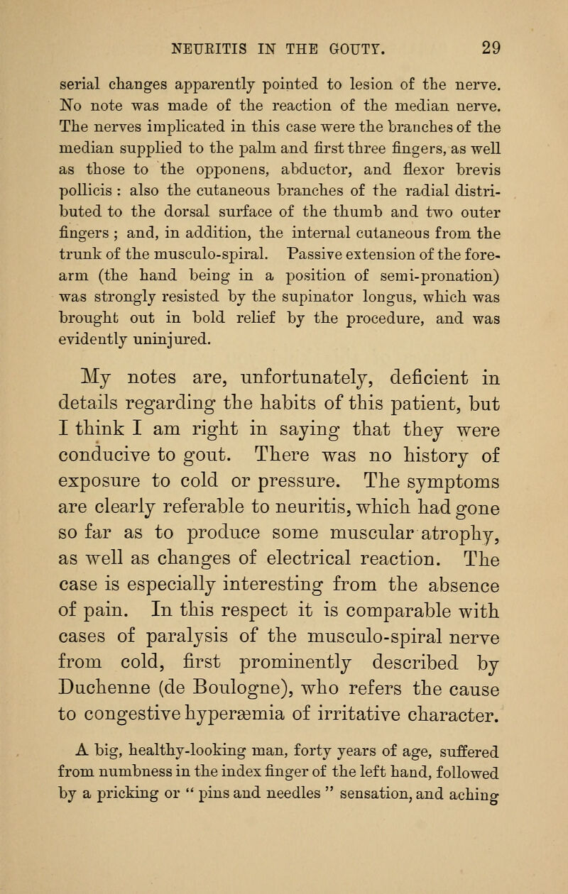 serial changes apparently pointed to lesion of the nerve. No note was made of the reaction of the median nerve. The nerves implicated in this case were the branches of the median supplied to the palm and first three fingers, as well as those to the opponens, abductor, and flexor brevis pollicis : also the cutaneous branches of the radial distri- buted to the dorsal surface of the thumb and two outer fingers ; and, in addition, the internal cutaneous from the trunk of the musculo-spiral. Passive extension of the fore- arm (the hand being in a position of semi-pronation) was strongly resisted by the supinator longus, which was brought out in bold relief by the procedure, and was evidently uninjured. My notes are, unfortunately, deficient in details regarding the habits of this patient, but I think I am right in saying that they were conducive to gout. There was no history of exposure to cold or pressure. The symptoms are clearly referable to neuritis, which had gone so far as to produce some muscular atrophy, as well as changes of electrical reaction. The case is especially interesting from the absence of pain. In this respect it is comparable with cases of paralysis of the musculo-spiral nerve from cold, first prominently described by Duchenne (de Boulogne), who refers the cause to congestive hypereemia of irritative character. A big, healthy-looking man, forty years of age, suffered from numbness in the index finger of the left hand, followed by a pricking or  pins and needles  sensation, and aching