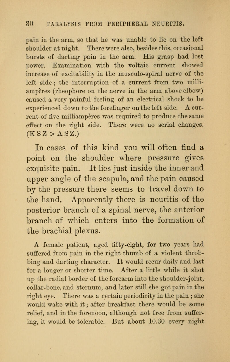 pain in the arm, so tliat he was unable to lie on the left shoulder at night. There were also, besides this, occasional bursts of darting pain in the arm. His grasp had lost power. Examination with the voltaic current showed increase of excitability in the musculo-spiral nerve of the left side; the interruption of a current from two niilli- amperes (rheophore on the nerve in the arm above elbow) caused a very painful feeling of an electrical shock to be experienced down to the forefinger on the left side. A cur- rent of five milliamperes was required to produce the same effect on the right side. There were no serial changes. (KSZ >ASZ.) In cases of this kind you will often find a point on tlie shoulder where pressure gives exquisite pain. It lies just inside the inner and upper angle of the scapula, and the pain caused by the pressure there seems to travel down to the hand. Apparently there is neuritis of the posterior branch of a spinal nerve, the anterior branch of which enters into the formation of the brachial plexus. A female patient, aged fifty-eight, for two years had suffered from pain in the right thumb of a violent throb- bing and darting character. It would recur daily and last for a longer or shorter time. After a little while it shot up the radial border of the forearm into the shoulder-joint, collar-bone, and sternum, and later still she got pain in the right eye. There was a certain periodicity in the pain ; she would wake with it; after breakfast there would be some relief, and in the forenoon, although not free from suffer- ing, it would be tolerable. But about 10.30 every night