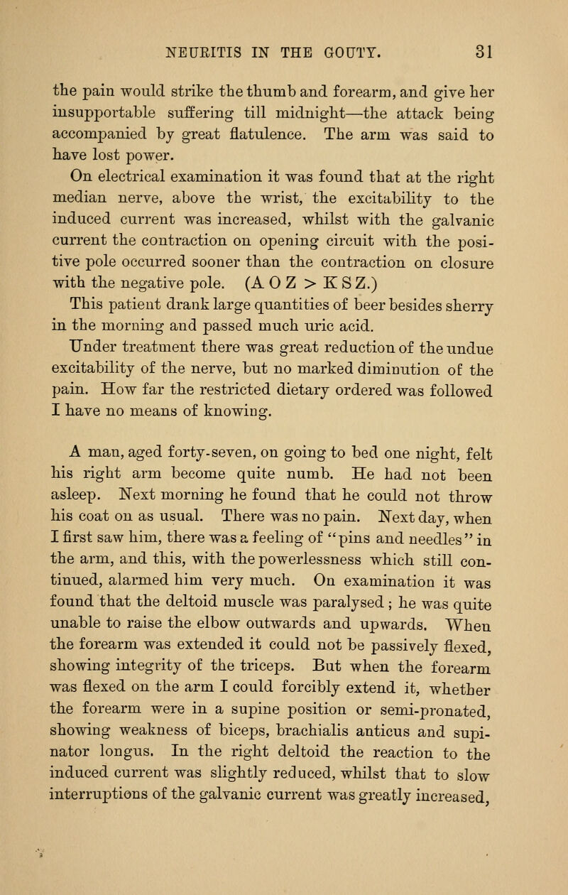 the pain would strike the thumb and forearm, and give her insupportable suffering till midnight—the attack being accompanied by great flatulence. The arm was said to have lost power. On electrical examination it was found that at the right median nerve, above the wrist, the excitabihty to the induced current was increased, whilst with the galvanic current the contraction on opening circuit with the posi- tive pole occurred sooner than the contraction on closure with the negative pole. (A 0 Z > K S Z.) This patient drank large quantities of beer besides sherry in the morning and passed much uric acid. Under treatment there was great reduction of the undue excitability of the nerve, but no marked diminution of the pain. How far the restricted dietary ordered was followed I have no means of knowing. A man, aged forty-seven, on going to bed one night, felt his right arm become quite numb. He had not been asleep. Next morning he found that he could not throw his coat on as usual. There was no pain. Next day, when I first saw him, there was a feeling of pins and needles in the arm, and this, with the powerlessness which still con- tinued, alarmed him very much. On examination it was found that the deltoid muscle was paralysed; he was quite unable to raise the elbow outwards and upwards. When the forearm was extended it could not be passively flexed showing integrity of the triceps. But when the forearm was flexed on the arm I could forcibly extend it, whether the forearm were in a supine position or semi-pronated showing weakness of biceps, brachialis anticus and supi- nator longus. In the right deltoid the reaction to the induced current was slightly reduced, whilst that to slow interruptions of the galvanic current was greatly increased