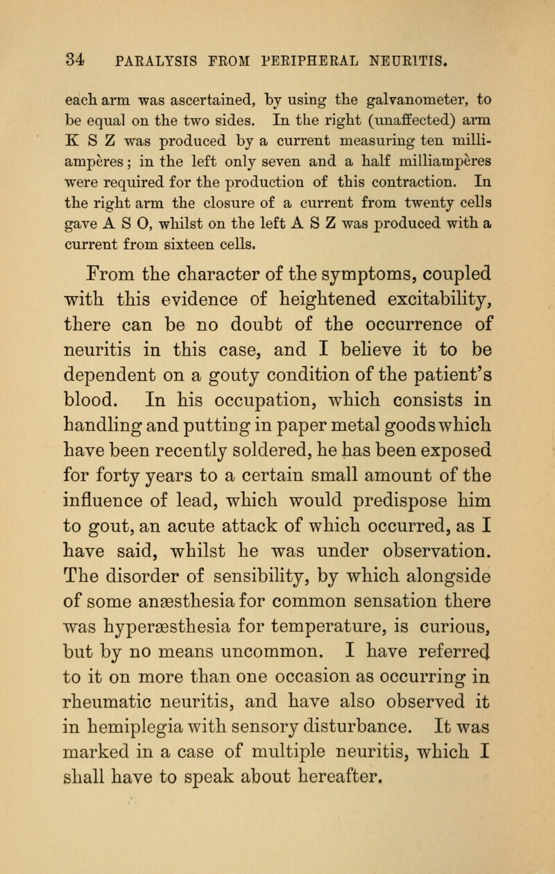 each arm was ascertained, by using tlie galvanometer, to be equal on the two sides. In the right (unaffected) arm K S Z was produced by a current measuring ten milli- amperes; in the left only seven and a half milliamperes were required for the production of this contraction. In the right arm the closure of a current from twenty cells gave A S 0, whilst on the left A S Z was produced with a current from sixteen cells. From the character of the symptoms, coupled with this evidence of heightened excitabihty, there can be no doubt of the occurrence of neuritis in this case, and I beheve it to be dependent on a gouty condition of the patient's blood. In his occupation, which consists in handling and putting in paper metal goods which have been recently soldered, he has been exposed for forty years to a certain small amount of the influence of lead, which would predispose him to gout, an acute attack of which occurred, as I have said, whilst he was under observation. The disorder of sensibility, by which alongside of some ansesthesia for common sensation there was hypergesthesia for temperature, is curious, but by no means uncommon. I have referrecj to it on more than one occasion as occurrino^ in rheumatic neuritis, and have also observed it in hemiplegia with sensory disturbance. It was marked in a case of multiple neuritis, which I shall have to speak about hereafter.