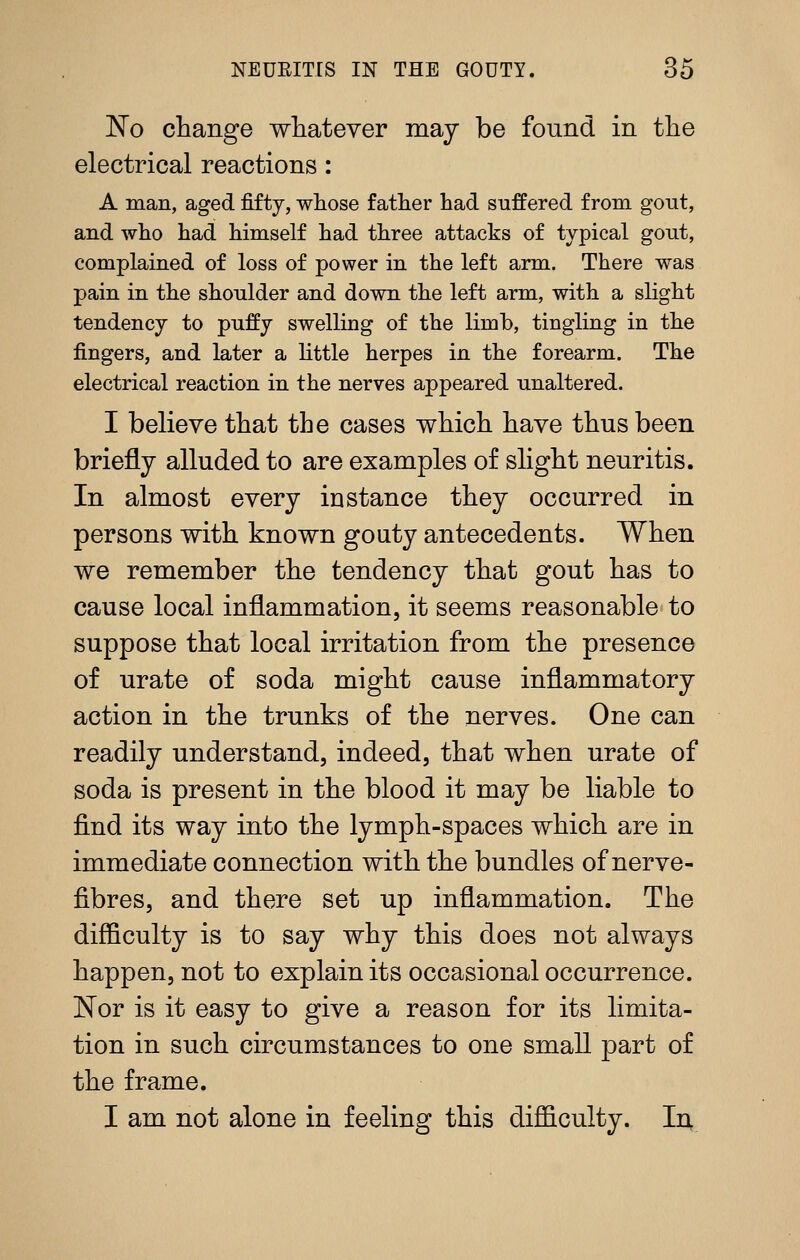 No change whatever may be found in the electrical reactions : A man, aged fifty, whose father had suffered from gout, and who had himself had three attacks of typical gout, complained of loss of power in the left arm. There was pain in the shoulder and down the left arm, with a slight tendency to puffy swelling of the limb, tingling in the fingers, and later a httle herpes in the forearm. The electrical reaction in the nerves appeared unaltered. I believe that the cases which have thus been briefly alluded to are examples of slight neuritis. In almost every instance they occurred in persons with known gouty antecedents. When we remember the tendency that gout has to cause local inflammation, it seems reasonable to suppose that local irritation from the presence of urate of soda might cause inflammatory action in the trunks of the nerves. One can readily understand, indeed, that when urate of soda is present in the blood it may be liable to find its way into the lymph-spaces which are in immediate connection with the bundles of nerve- fibres, and there set up inflammation. The difficulty is to say why this does not always happen, not to explain its occasional occurrence. ISTor is it easy to give a reason for its limita- tion in such circumstances to one small part of the frame. I am not alone in feeling this difficulty. In