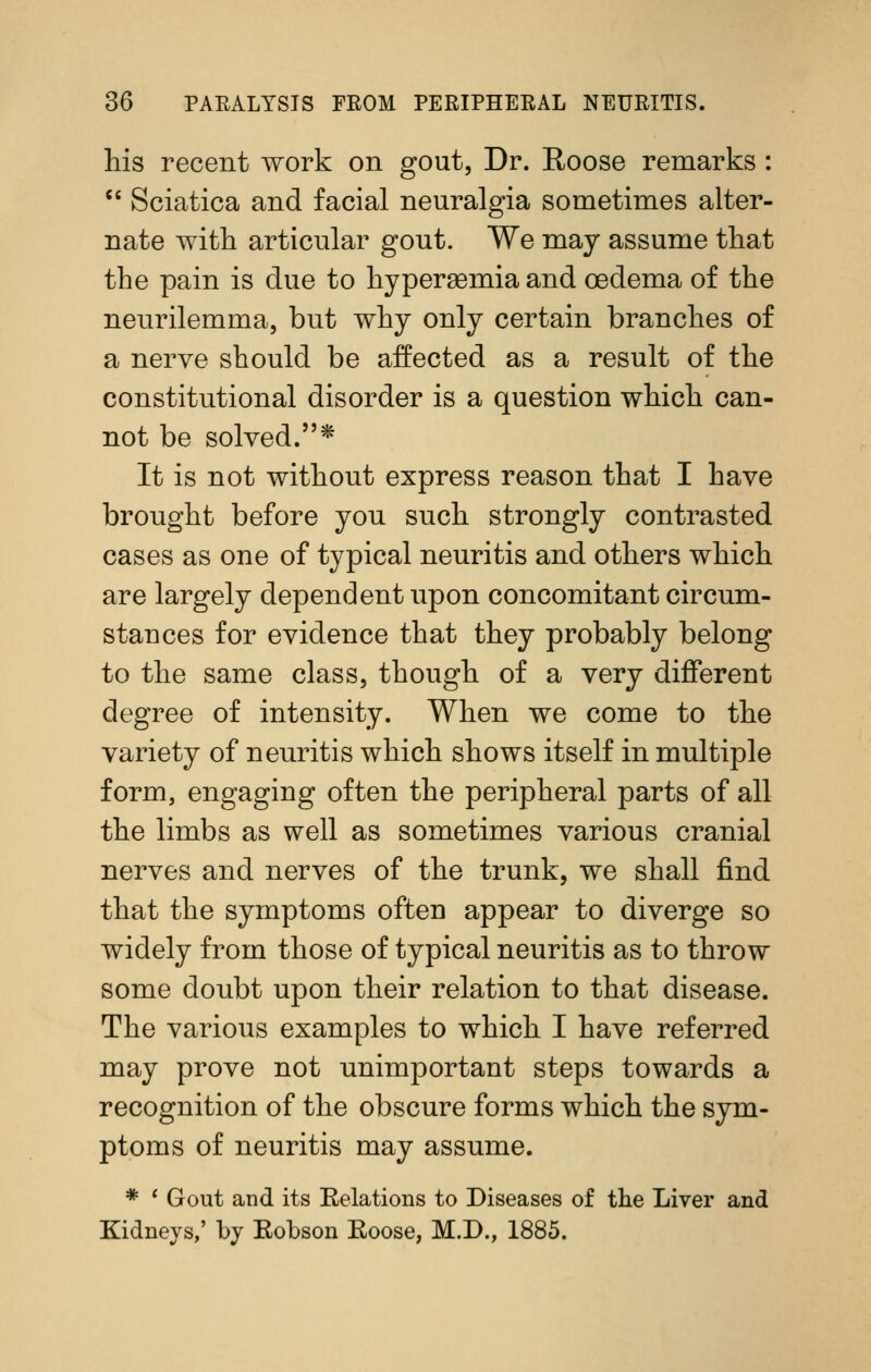 his recent work on gout, Dr. E,oose remarks : '' Sciatica and facial neuralgia sometimes alter- nate with articular gout. We may assume that the pain is due to hypersemia and oedema of the neurilemma, but why only certain branches of a nerve should be affected as a result of the constitutional disorder is a question which can- not be solved.* It is not without express reason that I have brought before you such strongly contrasted cases as one of typical neuritis and others which are largely dependent upon concomitant circum- stances for evidence that they probably belong to the same class, though of a very different degree of intensity. When we come to the variety of neuritis which shows itself in multiple form, engaging often the peripheral parts of all the limbs as well as sometimes various cranial nerves and nerves of the trunk, we shall find that the symptoms often appear to diverge so widely from those of typical neuritis as to throw some doubt upon their relation to that disease. The various examples to which I have referred may prove not unimportant steps towards a recognition of the obscure forms which the sym- ptoms of neuritis may assume. * ' Gout and its Eelations to Diseases of tlie Liver and Kidneys,' by Eobson Eoose, M.D., 1885.