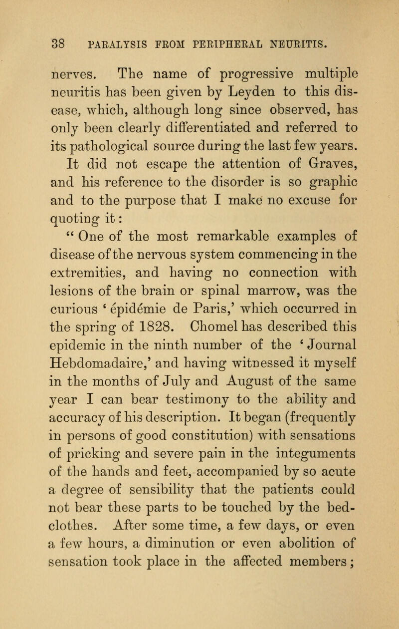 nerves. The name of progressive multiple neuritis has been given by Leyden to this dis- ease, which, although long since observed, has only been clearly differentiated and referred to its pathological source during the last few years. It did not escape the attention of Graves, and his reference to the disorder is so graphic and to the purpose that I make no excuse for quoting it: *' One of the most remarkable examples of disease of the nervous system commencing in the extremities, and having no connection with lesions of the brain or spinal marrow, was the curious * epidemic de Paris,' which occurred in the spring of 1828. Chomel has described this epidemic in the ninth number of the ' Journal Hebdomadaire,' and having witnessed it myself in the months of July and August of the same year I can bear testimony to the ability and accuracy of his description. It began (frequently in persons of good constitution) with sensations of pricking and severe pain in the integuments of the hands and feet, accompanied by so acute a degree of sensibility that the patients could not bear these parts to be touched by the bed- clothes. After some time, a few days, or even a few hours, a diminution or even abolition of sensation took place in the affected members;