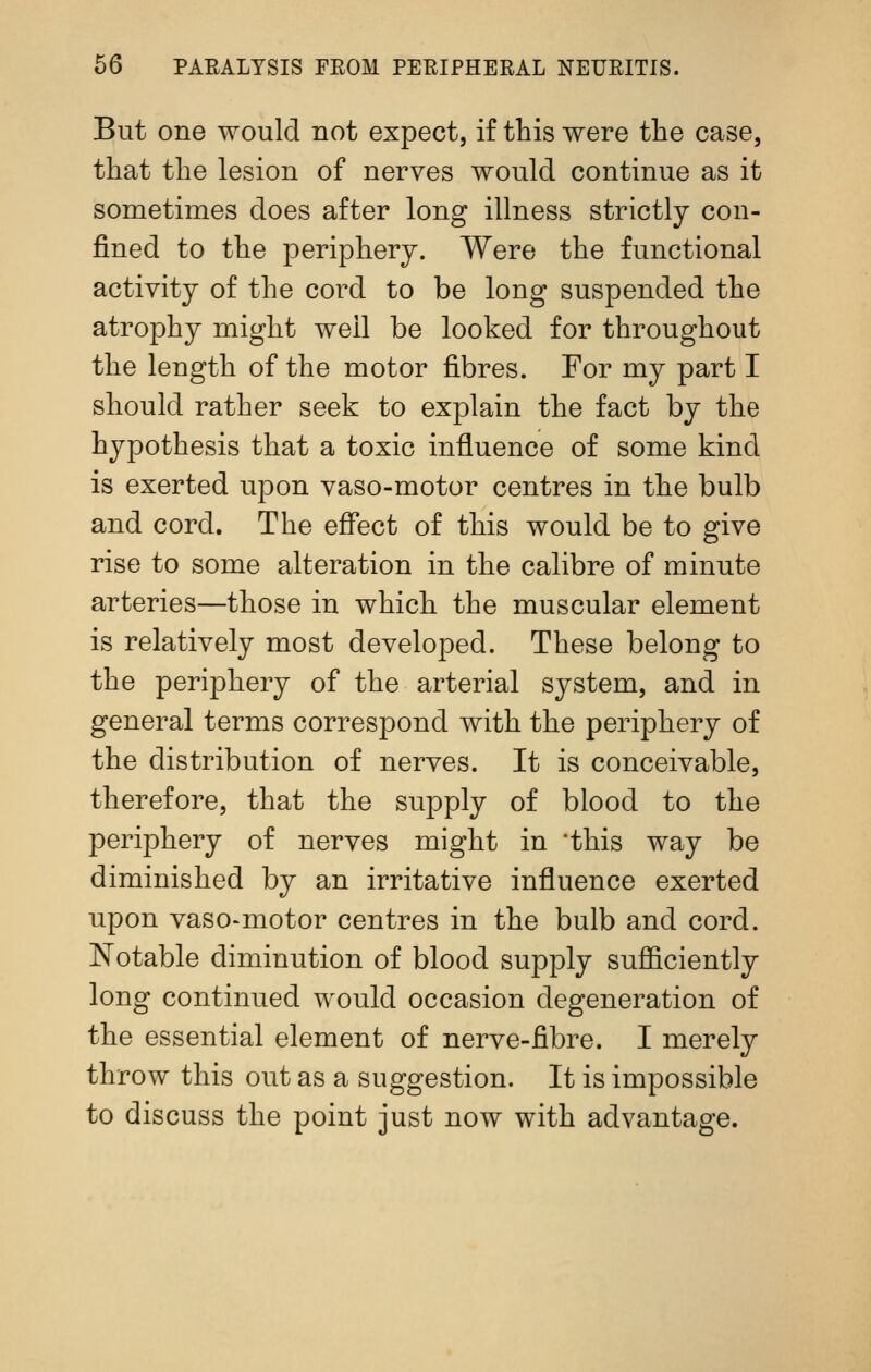 But one would not expect, if this were the case, that the lesion of nerves would continue as it sometimes does after long illness strictly con- fined to the periphery. Were the functional activity of the cord to be long suspended the atrophy might well be looked for throughout the length of the motor fibres. For my part I should rather seek to explain the fact by the hypothesis that a toxic influence of some kind is exerted upon vaso-motor centres in the bulb and cord. The effect of this would be to give rise to some alteration in the calibre of minute arteries—those in which the muscular element is relatively most developed. These belong to the periphery of the arterial system, and in general terms correspond with the periphery of the distribution of nerves. It is conceivable, therefore, that the supply of blood to the periphery of nerves might in 'this way be diminished by an irritative influence exerted upon vaso-motor centres in the bulb and cord. Notable diminution of blood supply sulQ&ciently long continued would occasion degeneration of the essential element of nerve-fibre. I merely throw this out as a suggestion. It is impossible to discuss the point just now with advantage.