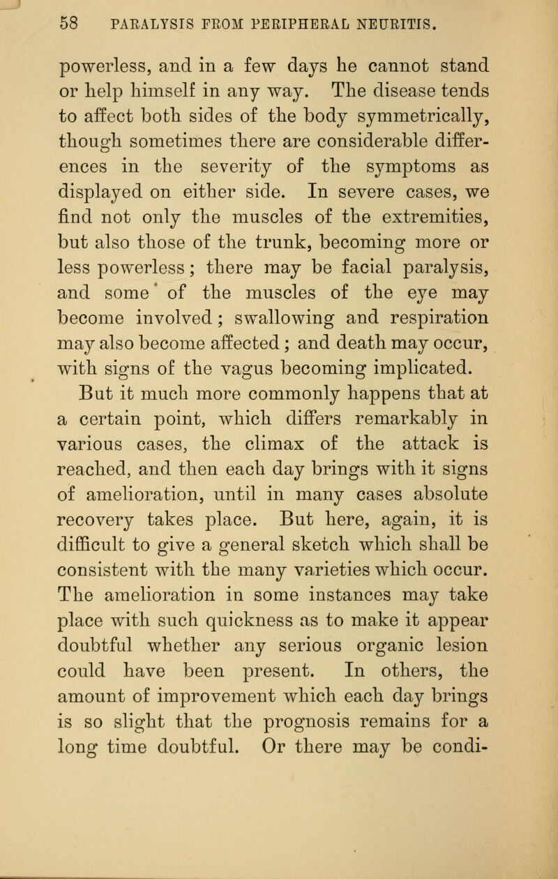 powerless, and in a few days he cannot stand or help himself in any way. The disease tends to affect both sides of the body symmetrically, though sometimes there are considerable differ- ences in the severity of the symptoms as displayed on either side. In severe cases, we find not only the muscles of the extremities, but also those of the trunk, becoming more or less powerless; there may be facial paralysis, and some' of the muscles of the eye may become involved; swallowing and respiration may also become affected; and death may occur, with signs of the vagus becoming implicated. But it much more commonly happens that at a certain point, which differs remarkably in various cases, the climax of the attack is reached, and then each day brings with it signs of amelioration, until in many cases absolute recovery takes place. But here, again, it is difficult to give a general sketch which shall be consistent with the many varieties which occur. The amelioration in some instances may take place with such quickness as to make it appear doubtful whether any serious organic lesion could have been present. In others, the amount of improvement which each day brings is so slight that the prognosis remains for a long time doubtful. Or there may be condi-