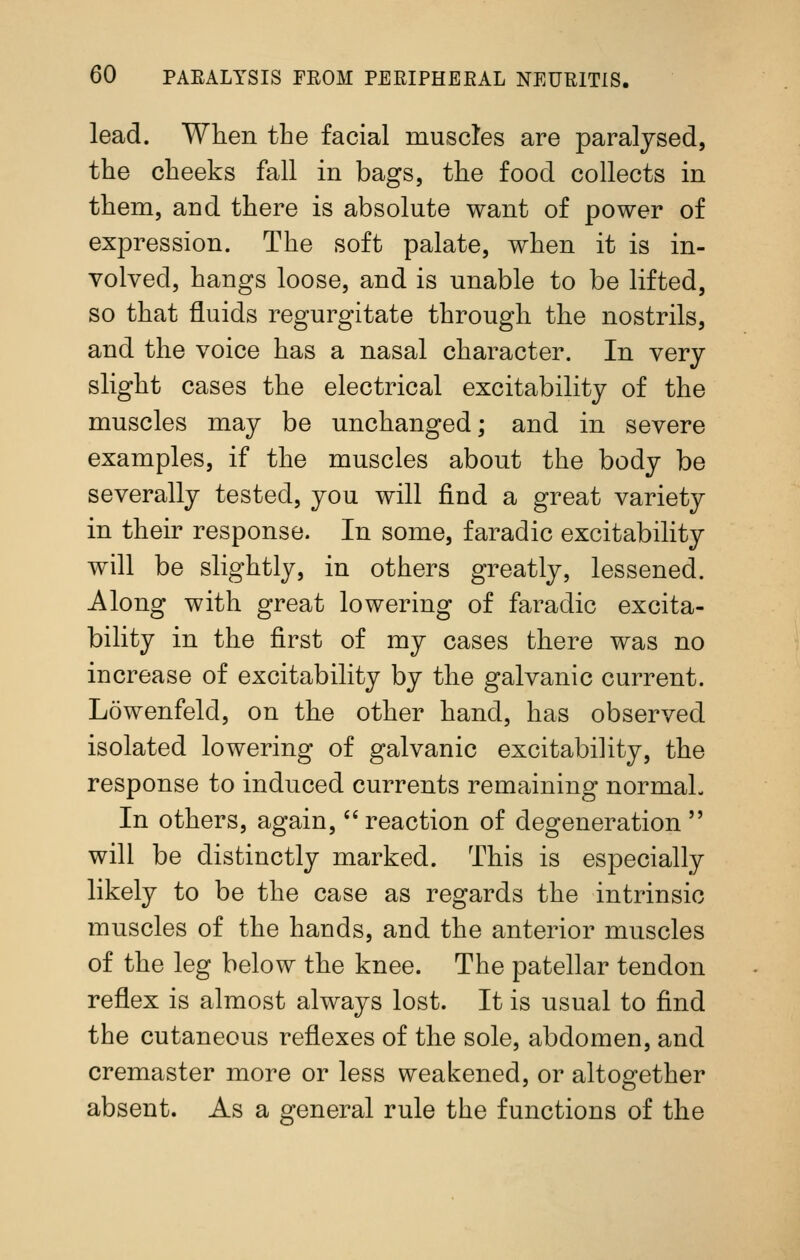 lead. When the facial muscles are paralysed, the cheeks fall in bags, the food collects in them, and there is absolute want of power of expression. The soft palate, when it is in- volved, hangs loose, and is unable to be lifted, so that fluids regurgitate through the nostrils, and the voice has a nasal character. In very slight cases the electrical excitability of the muscles may be unchanged; and in severe examples, if the muscles about the body be severally tested, you will find a great variety in their response. In some, faradic excitability will be slightly, in others greatly, lessened. Along with great lowering of faradic excita- bility in the first of my cases there was no increase of excitability by the galvanic current. Lowenfeld, on the other hand, has observed isolated lowering of galvanic excitability, the response to induced currents remaining normal- In others, again, reaction of degeneration  will be distinctly marked. This is especially likely to be the case as regards the intrinsic muscles of the hands, and the anterior muscles of the leg below the knee. The patellar tendon reflex is almost always lost. It is usual to find the cutaneous reflexes of the sole, abdomen, and cremaster more or less weakened, or altogether absent. As a general rule the functions of the