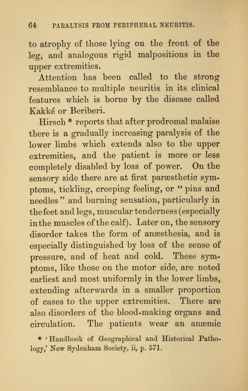 to atrophy of tliose lying on the front of the leg, and analogous rigid malpositions in the upper extremities. Attention has been called to the strong resemblance to multiple neuritis in its clinical features which is borne by the disease called Kakke or Beriberi. Hirsch * reports that after prodromal malaise there is a gradually increasing paralysis of the lower limbs which extends also to the upper extremities, and the patient is more or less completely disabled by loss of power. On the sensory side there are at first paraBsthetic sym- ptoms, tickling, creeping feeling, or  pins and needles  and burning sensation, particularly in the feet and legs, muscular tenderness (especially in the muscles of the calf). Later on, the sensory disorder takes the form of anaesthesia, and is especially distinguished by loss of the sense of pressure, and of heat and cold. These sym- ptoms, like those on the motor side, are noted earliest and most uniformly in the lower limbs, extending afterwards in a smaller proportion of cases to the upper extremities. There are also disorders of the blood-making organs and circulation. The patients wear an anaemic * 'Handbook of Geographical and Historical Patho- logy,' New Sydenham Society, ii, p. 571.