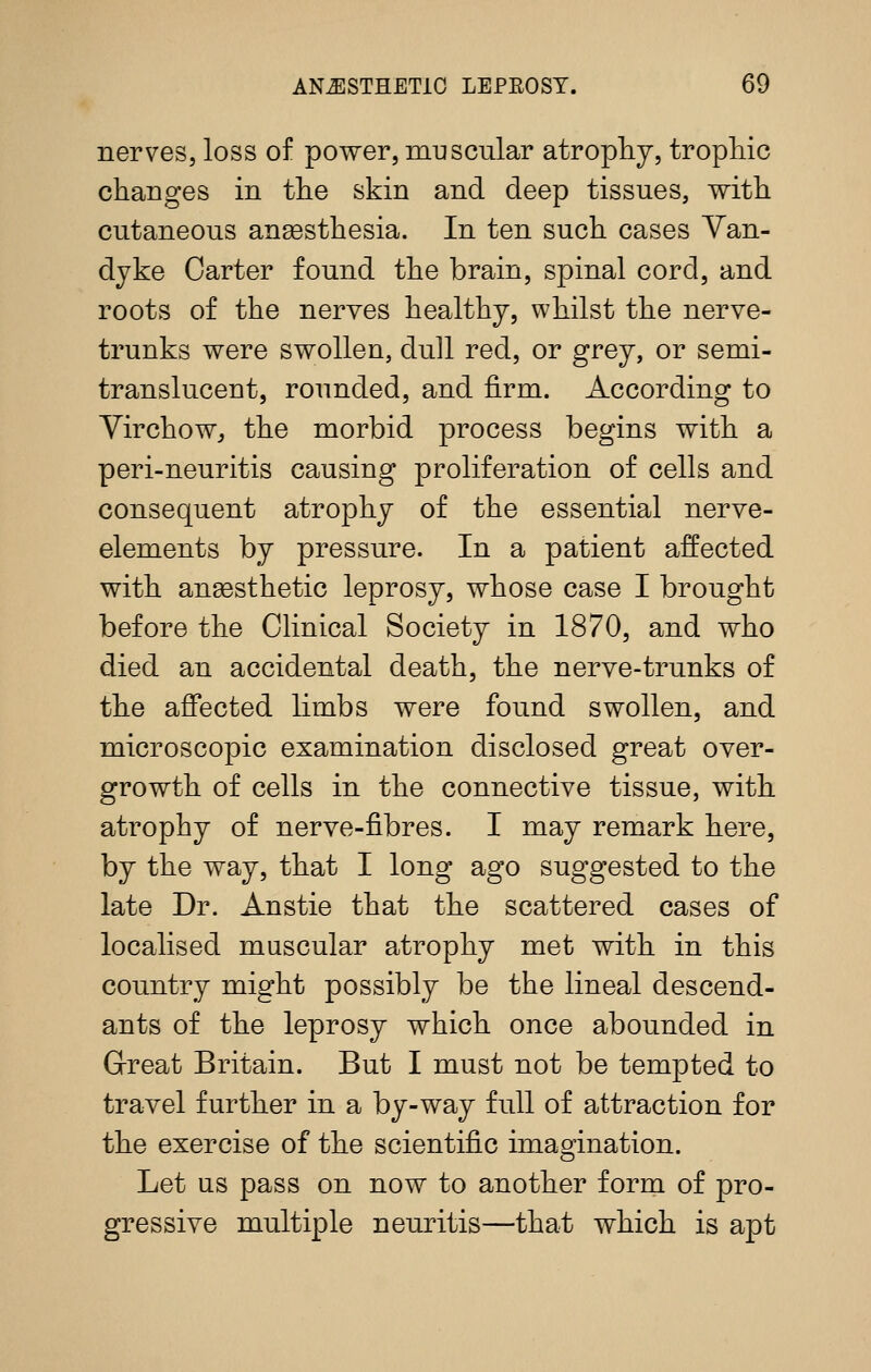 nerves, loss of power, muscular atrophy, tropliic changes in tlie skin and deep tissues, with cutaneous ansesthesia. In ten such cases Van- dyke Carter found the brain, spinal cord, and roots of the nerves healthy, whilst the nerve- trunks were swollen, dull red, or grey, or semi- translucent, rounded, and firm. According to Virchow^ the morbid process begins with a peri-neuritis causing proliferation of cells and consequent atrophy of the essential nerve- elements by pressure. In a patient affected with anaesthetic leprosy, whose case I brought before the Chnical Society in 1870, and who died an accidental death, the nerve-trunks of the affected limbs were found swollen, and microscopic examination disclosed great over- growth of cells in the connective tissue, with atrophy of nerve-fibres. I may remark here, by the way, that I long ago suggested to the late Dr. Anstie that the scattered cases of localised muscular atrophy met with in this country might possibly be the lineal descend- ants of the leprosy which once abounded in Grreat Britain. But I must not be tempted to travel further in a by-way full of attraction for the exercise of the scientific imagination. Let us pass on now to another form of pro- gressive multiple neuritis—that which is apt