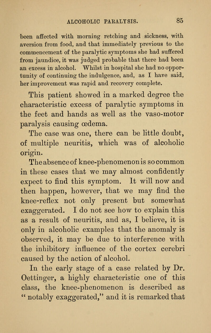 been affected with morning retching and sickness, with aversion from food, and that immediately previous to the commencement of the paralytic symptoms she had suffered from jaundice, it was judged probable that there had been an excess in alcohol. Whilst in hospital she had no oppor- tunity of continuing the indulgence, and, as I have said, her improvement was rapid and recovery complete. This patient showed in a marked degree the characteristic excess of paralytic symptoms in the feet and hands as well as the vaso-motor paralysis causing oedema. The case was one, there can be little doubt, of multiple neuritis, which was of alcoholic origin. The absence of knee-phenomenon is so common in these cases that we may almost confidently expect to find this symptom. It will now and then happen, lioweyer, that we may find the knee-reflex not only present but somewhat exaggerated. I do not see how to explain this as a result of neuritis, and as, I believe, it is only in alcoholic examples that the anomaly is observed, it may be due to interference with the inhibitory influence of the cortex cerebri caused by the action of alcohol. In the early stage of a case related by Dr. Oettinger, a highly characteristic one of this class, the knee-phenomenon is described as  notably exaggerated, and it is remarked that