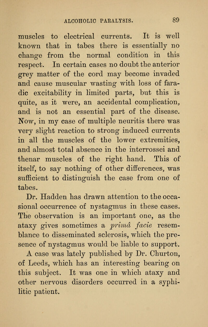muscles to electrical currents. It is well known that in tabes there is essentially no change from the normal condition in this respect. In certain cases no doubt the anterior grey matter of the cord may become invaded and cause muscular wasting with loss of fara- dic excitability in limited parts, but this is quite, as it were, an accidental complication, and is not an essential part of the disease. Now, in my case of multiple neuritis there was very slight reaction to strong induced currents in all the muscles of the lower extremities, and almost total absence in the interrossei and thenar muscles of the right hand. This of itself, to say nothing of other differences, was sufficient to distinguish the case from one of tabes. Dr. Hadden has drawn attention to the occa- sional occurrence of nystagmus in these cases. The observation is an important one, as the ataxy gives sometimes a prima facie resem- blance to disseminated sclerosis, which the pre- sence of nystagmus would be liable to support. A case was lately published by Dr. Churton, of Leeds, which has an interesting bearing on this subject. It was one in which ataxy and other nervous disorders occurred in a syphi- litic patient.