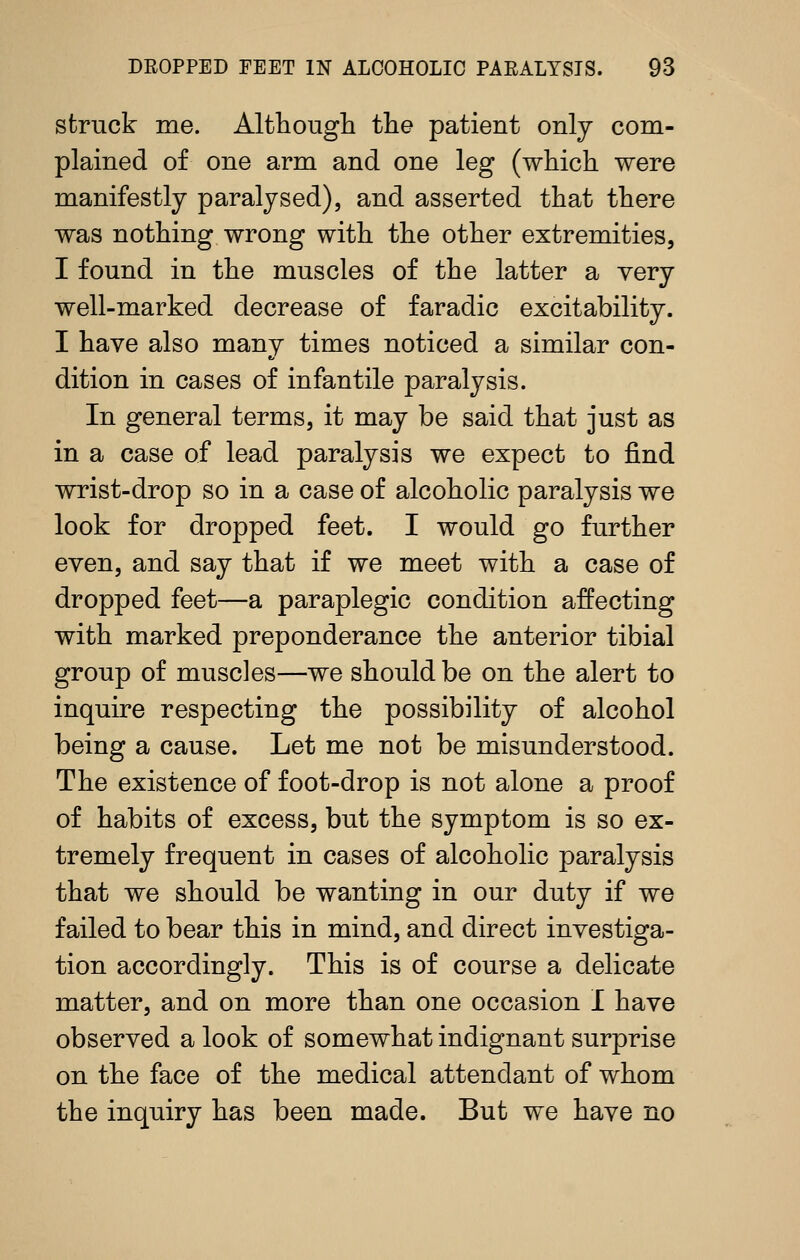 struck me. Althougli the patient only com- plained of one arm and one leg (which were manifestly paralysed), and asserted that there was nothing wrong with the other extremities, I found in the muscles of the latter a very well-marked decrease of faradic excitability. I have also many times noticed a similar con- dition in cases of infantile paralysis. In general terms, it may be said that just as in a case of lead paralysis we expect to find wrist-drop so in a case of alcoholic paralysis we look for dropped feet. I would go further even, and say that if we meet with a case of dropped feet—a paraplegic condition affecting with marked preponderance the anterior tibial group of muscles—we should be on the alert to inquire respecting the possibility of alcohol being a cause. Let me not be misunderstood. The existence of foot-drop is not alone a proof of habits of excess, but the symptom is so ex- tremely frequent in cases of alcoholic paralysis that we should be wanting in our duty if we failed to bear this in mind, and direct investiga- tion accordingly. This is of course a delicate matter, and on more than one occasion I have observed a look of somewhat indignant surprise on the face of the medical attendant of whom the inquiry has been made. But we have no