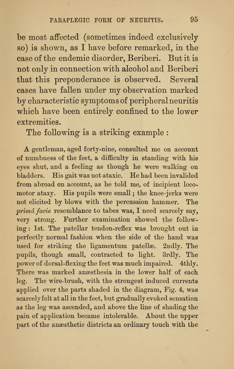 be most affected (sometimes indeed exclusively so) is shown, as I have before remarked, in the case of the endemic disorder. Beriberi. But it is not only in connection with alcohol and Beriberi that this preponderance is observed. Several cases have fallen under my observation marked by characteristic symptoms of peripheral neuritis which have been entirely confined to the lower extremities. The following is a striking example : A gentleman, aged forty-nine, consulted me on account of numbness of the feet, a difficulty in standing with his eyes shut, and a feeling as though he were walking on bladders. His gait was not ataxic. He had been invalided from abroad on account, as he told me, of incipient loco- motor ataxy. His pupils were small; the knee-jerks were not elicited by blows with the percussion hammer. The jprimd facie resemblance to tabes was, I need scarcely say, very strong. Further examination showed the follow- ing : 1st. The patellar tendon-reflex was brought out in perfectly normal fashion when the side of the hand was used for striking the ligamentum patellae. 2ndly. The pupils, though small, contracted to Hght. 3rdly. The power of dorsal-flexing the feet was much impaired. 4thly. There was marked anaesthesia in the lower half of each leg. The wire-brush, vdth the strongest induced currents applied over the parts shaded in the diagram, Fig. 4, was scarcely felt at all in the feet, but gradually evoked sensation as the leg was ascended, and above the line of shading the pain of application became intolerable. About the upper part of the anaesthetic districts an ordinary touch with the