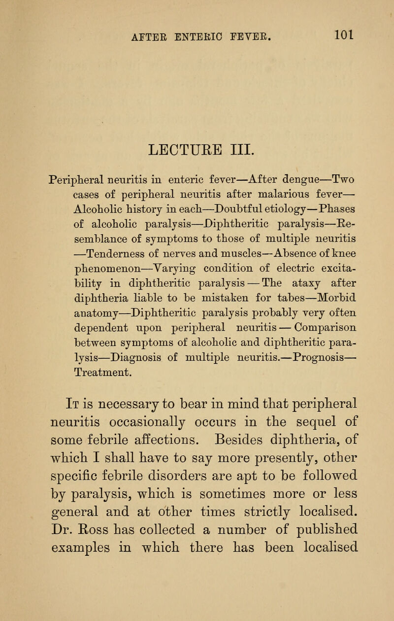 LECTURE III. Periplieral neuritis in enteric fever—After dengue—Two cases of peripheral neuritis after malarious fever— Alcoholic history in each—Donbtful etiology—Phases of alcoholic paralysis—Diphtheritic paralysis—E,e- semblance of symptoms to those of multiple neuritis —Tenderness of nerves and muscles—Absence of knee phenomenon—Varying condition of electric excita- bility in diphtheritic paralysis — The ataxy after diphtheria liable to be mistaken for tabes—Morbid anatomy—Diphtheritic paralysis probably very often dependent upon perijoheral neuritis — Comparison between symptoms of alcoholic and diphtheritic para- lysis—Diagnosis of multiple neuritis.—Prognosis— Treatment. It is necessary to bear in mind tliat periplieral neuritis occasionally occurs in the sequel of some febrile affections. Besides diphtheria, of which I shall have to say more presently, other specific febrile disorders are apt to be followed by paralysis, which is sometimes more or less general and at other times strictly localised. Dr. Ross has collected a number of published examples in which there has been localised