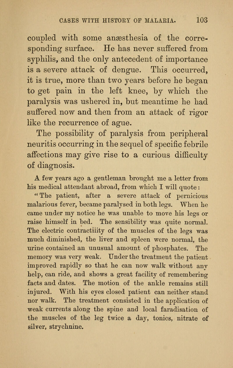 coupled with some ansesthesia of the corre- sponding surface. He has never suffered from syphilis, and the only antecedent of importance is a severe attack of dengue. This occurred, it is true, more than two years before he began to get pain in the left knee, by which the paralysis was ushered in, but meantime he had suffered now and then from an attack of rigor like the recurrence of ague. The possibility of paralysis from peripheral neuritis occurring in the sequel of specific febrile affections may give rise to a curious difficulty of diagnosis. A few years ago a gentleman brought me a letter from Ms medical attendant abroad, from whicb I will quote:  The patient, after a severe attack of pernicious malarious fever, became paralysed in both legs. When he came under my notice he was unable to move his legs or raise himself in bed. The sensibility was quite normal. The electric contractility of the muscles of the legs was much diminished, the liver and spleen were normal, the urine contained an unusual amount of phosphates. The memory was very weak. Under the treatment the patient improved rapidly so that he can now walk without anv help, can ride, and shows a great facility of remembering facts and dates. The motion of the ankle remains still injured. With his eyes closed patient can neither stand nor walk. The treatment consisted in the application of weak currents along the spine and local faradisation of the muscles of the leg twice a day, tonics, nitrate of silver, strychnine.