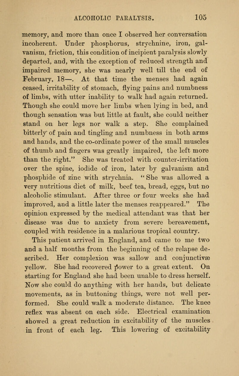 memory, and more tlian once I observed lier conversation incoherent. Under phosphorus, strychnine, iron, gal- vanism, friction, this condition of incipient paralysis slowly departed, and, with the exception of reduced strength and impaired memory, she was nearly well till the end of February, 18—. At that time the menses had again ceased, irritability of stomach, flying pains and numbness of limbs, with utter inability to walk had again returned. Though she could move her limbs when lying in bed, and though sensation was but little at fault, she could neither stand on her legs nor walk a step. She complained bitterly of pain and tingling and numbness in both arms and hands, and the co-ordinate power of the small muscles of thumb and fingers was greatly impaired, the left more than the right. She was treated with counter-irritation over the spine, iodide of iron, later by galvanism and phosphide of zinc with strychnia.  She was allowed a very nutritious diet of milk, beef tea, bread, eggs, but no alcoholic stimulant. After three or four weeks she had im.proved, and a little later the menses reappeared. The opinion expressed by the medical attendant was that her disease was due to anxiety from severe bereavement, coupled with residence in a malarious tropical country. This patient arrived in England, and came to me two and a half months from the beginning of the relapse de- scribed. Her complexion was sallow and conjunctivae yellow. She had recovered ]5ower to a great extent. On starting for England she had been unable to dress herself. Now she could do anything with her hands, but delicate movements, as in buttoning things, were not well per- formed. She could walk a moderate distance. The knee reflex was absent on each side. Electrical examination showed a great reduction in excitability of the muscles in front of each leg. This lowering of excitability