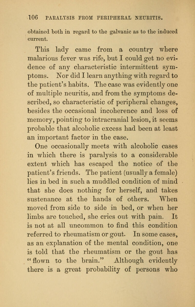 obtained botli in regard to tlie galvanic as to the induced current. This ladj came from a country where malarious fever was rife, but I could get no evi- dence of any characteristic intermittent sym- ptoms. Nor did I learn anything with regard to the patient's habits. The case was evidently one of multiple neuritis, and from the symptoms de- scribed, so characteristic of peripheral changes, besides the occasional incoherence and loss of memory, pointing to intracranial lesion, it seems probable that alcoholic excess had been at least an important factor in the case. One occasionally meets with alcoholic cases in which there is paralysis to a considerable extent which has escaped the notice of the patient's friends. The patient (usually a female) lies in bed in such a muddled condition of mind that she does nothing for herself, and takes sustenance at the hands of others. When moved from side to side in bed, or when her limbs are touched, she cries out with pain. It is not at all uncommon to find this condition referred to rheumatism or gout. In some cases, as an explanation of the mental condition, one is told that the rheumatism or the gout has '' flown to the brain. Although evidently there is a great probability of persons who