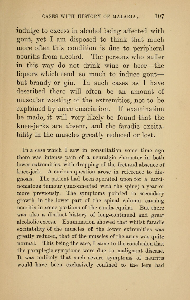 indulge to excess in alcohol being affected with gout, yet I am disposed to think that much more often this condition is due to peripheral neuritis from alcohol. The persons who suffer in this way do not drink wine or beer—the liquors which tend so much to induce gout— but brandy or gin. In such cases as I have described there will often be an amount of muscular wastiog of the extremities, not to be explained by mere emaciation. If examination be made, it will very likely be found that the knee-jerks are absent, and the faradic excita- bility in the muscles greatly reduced or lost. In a case whicli I saw in consultation some time ago there was intense pain of a neuralgic character in both lower extremities, with dropping of the feet and absence of knee-jerk. A curious question arose in reference to dia- gnosis. The patient had been operated upon for a carci- nomatous tumour (unconnected with the spine) a year or more previously. The symptoms pointed to secondary growth in the lower part of the spinal column, causing neuritis in some portions of the cauda equina. But there was also a distinct history of long-continued and great alcoholic excess. Examination showed that whilst faradic excitability of the muscles of the lower extremities was greatly reduced, that of the muscles of the arms was quite normal. This being the case, I came to the conclusion that the paraplegic symptoms were due to malignant disease. It was unlikely that such severe symptoms of neuritis would have been exclusively confined to the legs had