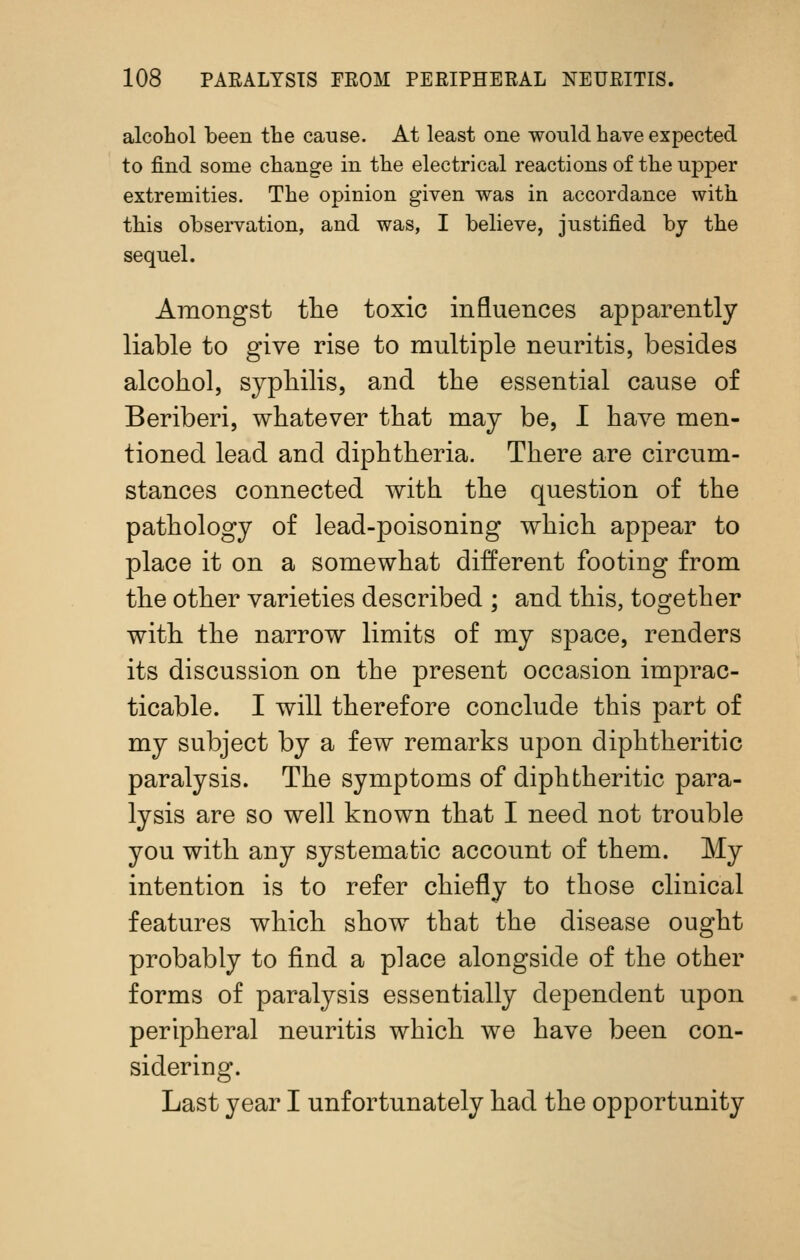 alcohol been the cause. At least one would have expected to find some change in the electrical reactions of the upper extremities. The opinion given was in accordance with this observation, and was, I believe, justified by the sequel. Amongst tlie toxic influences apparently liable to give rise to multiple neuritis, besides alcohol, syphilis, and the essential cause of Beriberi, whatever that may be, I have men- tioned lead and diphtheria. There are circum- stances connected with the question of the pathology of lead-poisoning which appear to place it on a somewhat different footing from the other varieties described ; and this, together with the narrow limits of my space, renders its discussion on the present occasion imprac- ticable. I will therefore conclude this part of my subject by a few remarks upon diphtheritic paralysis. The symptoms of diphtheritic para- lysis are so well known that I need not trouble you with any systematic account of them. My intention is to refer chiefly to those clinical features which show that the disease ought probably to find a place alongside of the other forms of paralysis essentially dependent upon peripheral neuritis which we have been con- sidering. Last year I unfortunately had the opportunity