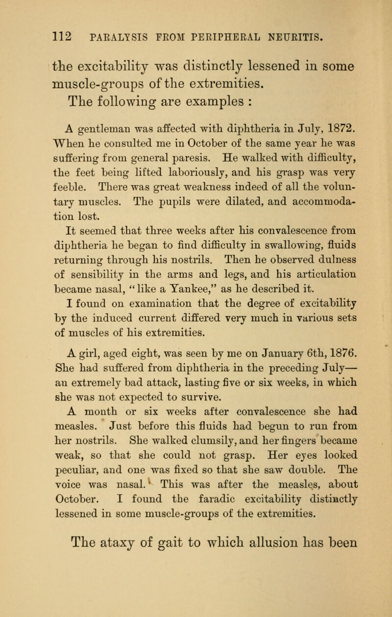 tlie excitability was distinctly lessened in some muscle-groups of the extremities. The following are examples : A gentleman was affected with diphtlieria in July, 1872. When he consulted me in October of the same year he was suffering from general paresis. He walked with difficulty, the feet being lifted laboriously, and his grasp was very feeble. There was great weakness indeed of all the volun- tary muscles. The pupils were dilated, and accommoda- tion lost. It seemed that three weeks after his convalescence from diphtheria he began to find difficulty in swallowing, fluids returning through his nostrils. Then he observed dulness of sensibility in the arms and legs, and his articulation became nasal,  like a Yankee, as he described it. I found on examination that the degree of excitability by the induced current differed very much in various sets of muscles of his extremities. A girl, aged eight, was seen by me on January 6th, 1876. She had suffered from diphtheria in the preceding July— an extremely bad attack, lasting five or six weeks, in which she was not expected to survive. A month or six weeks after convalescence she had measles. Just before this fluids had begun to run from her nostrils. She walked clumsily, and her fingers became weak, so that she could not grasp. Her eyes looked peculiar, and one was fixed so that she saw double. The voice was nasal. ^ This was after the measles, about October. I found the faradic excitability distinctly lessened in some muscle-groups of the extremities. The ataxy of gait to which allusion has been