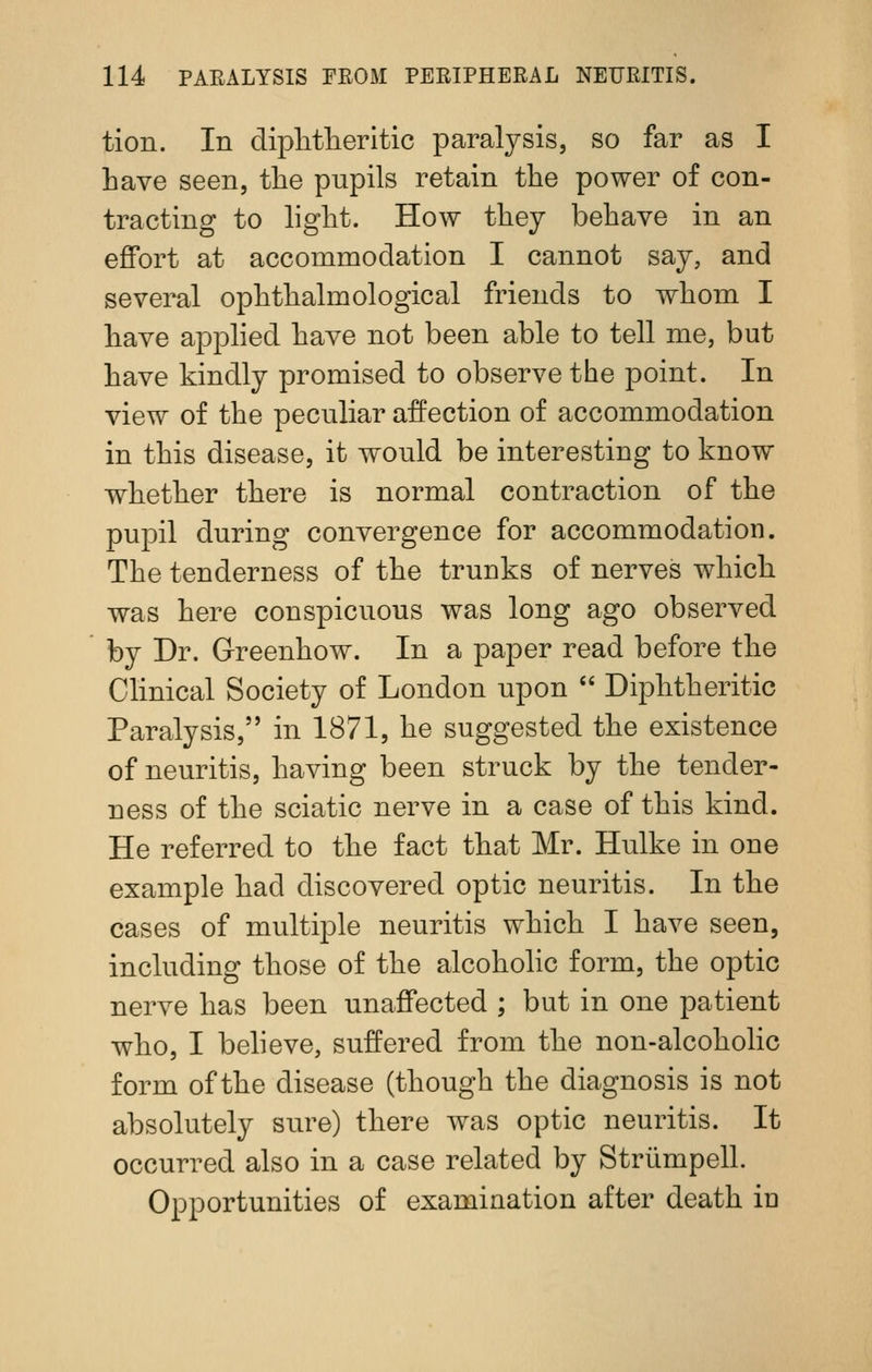 tion. In cliplitlieritic paralysis, so far as I have seen, the pupils retain the power of con- tracting to hght. How they behave in an effort at accommodation I cannot say, and several ophthalmological friends to whom I have applied have not been able to tell me, but have kindly promised to observe the point. In view of the peculiar affection of accommodation in this disease, it would be interesting to know whether there is normal contraction of the pupil during convergence for accommodation. The tenderness of the trunks of nerves which was here conspicuous was long ago observed by Dr. Greenhow. In a paper read before the Clinical Society of London upon  Diphtheritic Paralysis, in 1871, he suggested the existence of neuritis, having been struck by the tender- ness of the sciatic nerve in a case of this kind. He referred to the fact that Mr. Hulke in one example had discovered optic neuritis. In the cases of multiple neuritis which I have seen, including those of the alcoholic form, the optic nerve has been unaffected ; but in one patient who, I beheve, suffered from the non-alcoholic form of the disease (though the diagnosis is not absolutely sure) there was optic neuritis. It occurred also in a case related by Striimpell. Opportunities of examination after death in