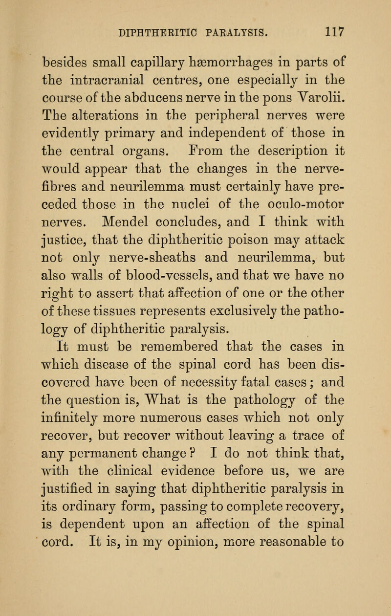 besides small capillary lisemorrliages in parts of the intracranial centres, one especially in the course of the abducens nerve in the pons Varolii. The alterations in the peripheral nerves were evidently primary and independent of those in the central organs. From the description it would appear that the changes in the nerve- fibres and neurilemma must certainly have pre- ceded those in the nuclei of the oculo-motor nerves. Mendel concludes, and I think with justice, that the diphtheritic poison may attack not only nerve-sheaths and neurilemma, but also walls of blood-vessels, and that we have no right to assert that affection of one or the other of these tissues represents exclusively the patho- logy of diphtheritic paralysis. It must be remembered that the cases in which disease of the spinal cord has been dis- covered have been of necessity fatal cases; and the question is, What is the pathology of the infinitely more numerous cases which not only recover, but recover without leaving a trace of any permanent change ? I do not think that, with the clinical evidence before us, we are justified in saying that diphtheritic paralysis in its ordinary form, passing to complete recovery, is dependent upon an affection of the spinal cord. It is, in my opinion, more reasonable to