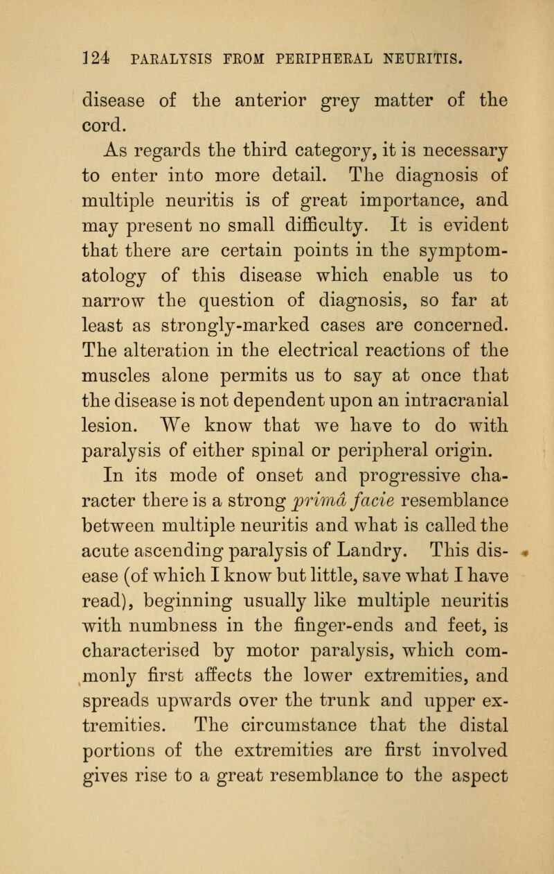 disease of the anterior grey matter of tlie cord. As regards the third category, it is necessary to enter into more detail. The diagnosis of multiple neuritis is of great importance, and may present no small diflSculty. It is evident that there are certain points in the symptom- atology of this disease which enable us to narrow the question of diagnosis, so far at least as strongly-marked cases are concerned. The alteration in the electrical reactions of the muscles alone permits us to say at once that the disease is not dependent upon an intracranial lesion. We know that we have to do with paralysis of either spinal or peripheral origin. In its mode of onset and progressive cha- racter there is a strojig prima facie resemblance between multiple neuritis and what is called the acute ascending paralysis of Landry. This dis- ease (of which I know but little, save what I have read), beginning usually like multiple neuritis with numbness in the finger-ends and feet, is characterised by motor paralysis, which com- monly first affects the lower extremities, and spreads upwards over the trunk and upper ex- tremities. The circumstance that the distal portions of the extremities are first involved gives rise to a great resemblance to the aspect