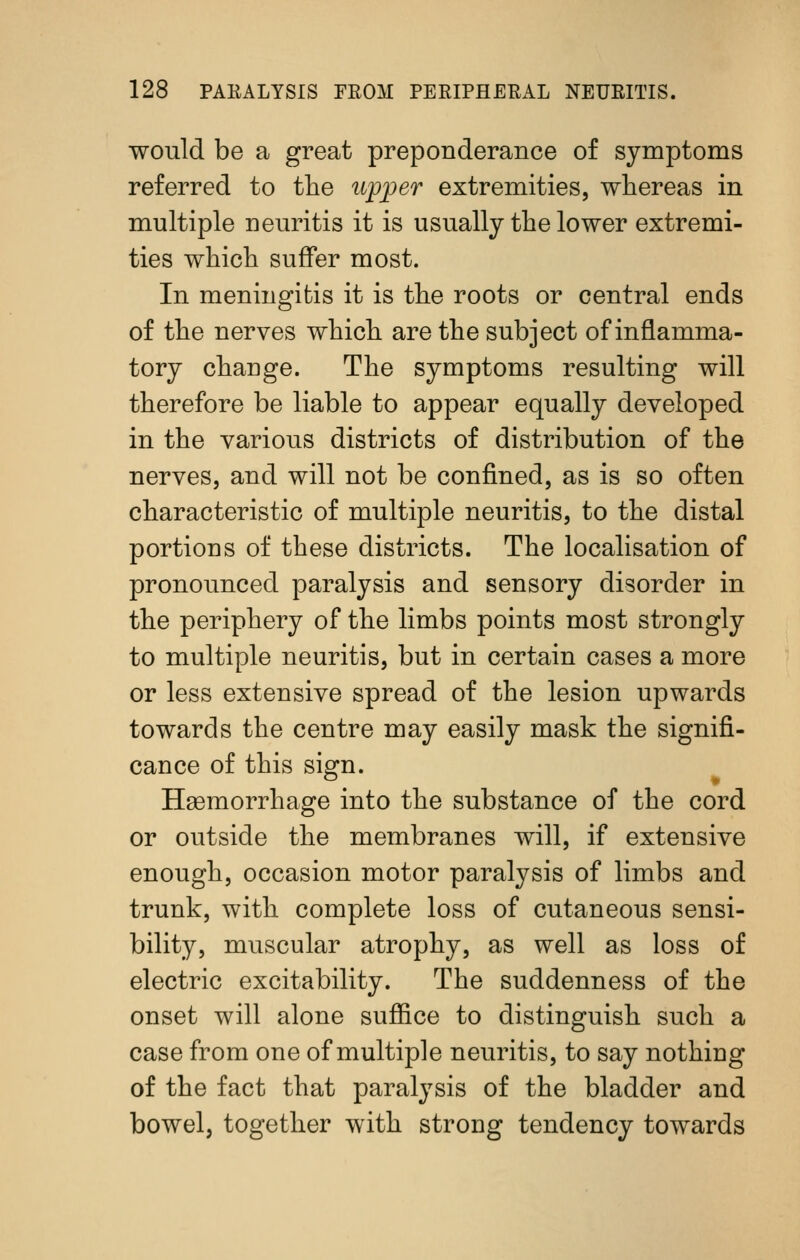 would be a great preponderance of symptoms referred to the upper extremities, whereas in multiple neuritis it is usually the lower extremi- ties which suffer most. In meningitis it is the roots or central ends of the nerves which are the subject of inflamma- tory change. The symptoms resulting will therefore be liable to appear equally developed in the various districts of distribution of the nerves, and will not be confined, as is so often characteristic of multiple neuritis, to the distal portions of these districts. The localisation of pronounced paralysis and sensory disorder in the periphery of the limbs points most strongly to multiple neuritis, but in certain cases a more or less extensive spread of the lesion upwards towards the centre may easily mask the signifi- cance of this sign. HsBmorrhage into the substance of the cord or outside the membranes will, if extensive enough, occasion motor paralysis of limbs and trunk, with complete loss of cutaneous sensi- bility, muscular atrophy, as well as loss of electric excitability. The suddenness of the onset will alone suffice to distinguish such a case from one of multiple neuritis, to say nothing of the fact that paralysis of the bladder and bowel, together with strong tendency towards