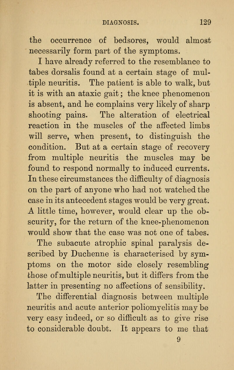 the occurrence of bedsores, would almost necessarily form part of the symptoms. I have already referred to the resemblance to tabes dorsalis found at a certain stage of mul- tiple neuritis. The patient is able to walk, but it is with an ataxic gait; the knee phenomenon is absent, and he complains very likely of sharp shooting pains. The alteration of electrical reaction in the muscles of the affected limbs will serve, when present, to distinguish the condition. But at a certain stage of recovery from multiple neuritis the muscles may be found to respond normally to induced currents. In these circumstances the difficulty of diagnosis on the part of anyone who had not watched the case in its antecedent stages would be very great. A little time, however, would clear up the ob- scurity, for the return of the knee-phenomenon would show that the case was not one of tabes. The subacute atrophic spinal paralysis de- scribed by Duchenne is characterised by sym- ptoms on the motor side closely resembling those of multiple neuritis, but it differs from the latter in presenting no affections of sensibility. The differential diagnosis between multi2:)le neuritis and acute anterior poliomyelitis may be very easy indeed, or so difficult as to give rise to considerable doubt. It appears to me that 9
