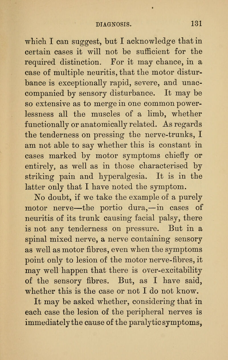 whicli I can suggest, but I acknowledge that in certain cases it will not be sufficient for the required distinction. For it may chance, in a case of multiple neuritis, that the motor distur- bance is exceptionally rapid, severe, and nnac- companied by sensory disturbance. It may be so extensive as to merge in one common power- lessness all the muscles of a limb, whether functionally or anatomically related. As regards the tenderness on pressing the nerve-trunks, I am not able to say whether this is constant in cases marked by motor symptoms chiefly or entirely, as well as in those characterised by striking pain and hyperalgesia. It is in the latter only that I have noted the symptom. 1^0 doubt, if we take the example of a purely motor nerve—the portio dura,—in cases of neuritis of its trunk causing facial palsy, there is not any tenderness on pressure. But in a spinal mixed nerve, a nerve containing sensory as well as motor fibres, even when the symptoms point only to lesion of the motor nerve-fibres, it may well happen that there is over-excitability of the sensory fibres. But, as I have said, whether this is the case or not I do not know. It may be asked whether, considering that in each case the lesion of the peripheral nerves is immediately the cause of the paralytic symptoms.