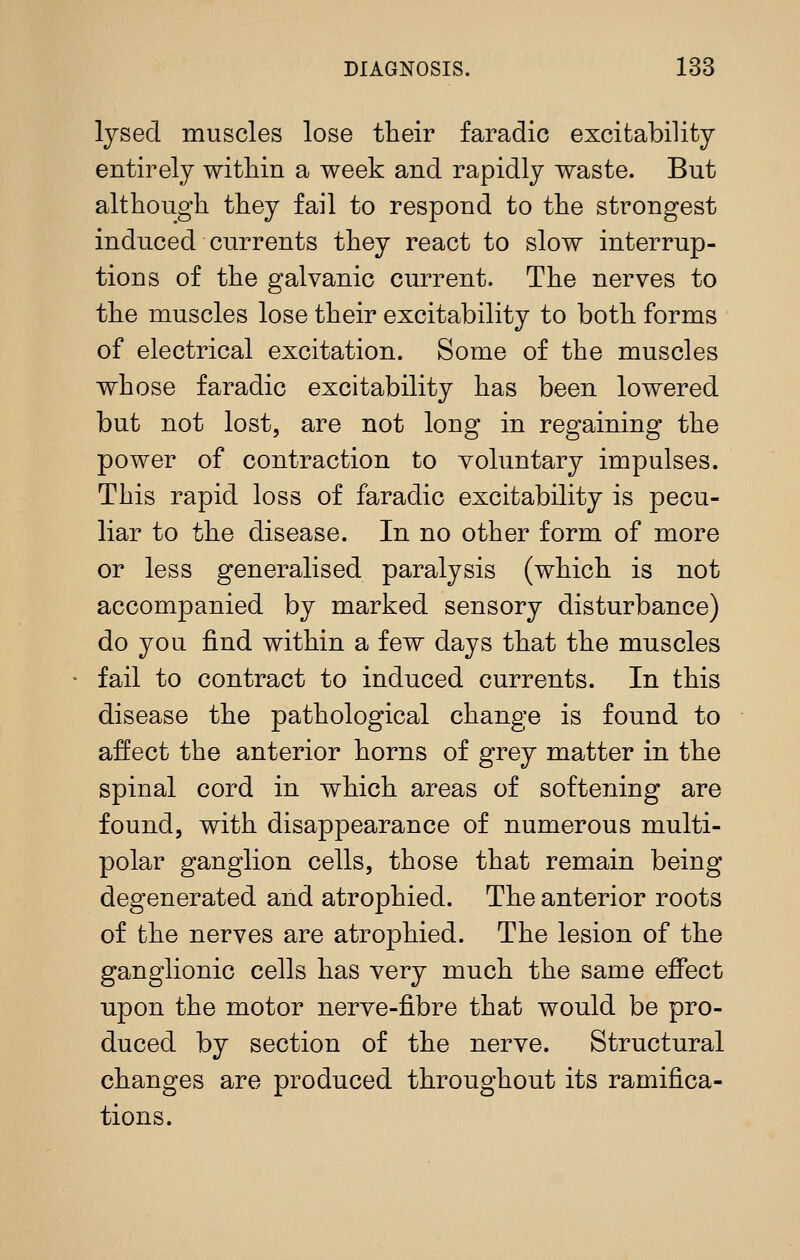 Ijsed muscles lose their faradic excitability entirely witHn a week and rapidly waste. But although they fail to respond to the strongest induced currents they react to slow interrup- tions of the galvanic current. The nerves to the muscles lose their excitability to both forms of electrical excitation. Some of the muscles whose faradic excitability has been lowered but not lost, are not long in regaining the power of contraction to voluntary impulses. This rapid loss of faradic excitability is pecu- liar to the disease. In no other form of more or less generalised paralysis (which is not accompanied by marked sensory disturbance) do you find within a few days that the muscles fail to contract to induced currents. In this disease the pathological change is found to affect the anterior horns of grey matter in the spinal cord in which areas of softening are found, with disappearance of numerous multi- polar ganglion cells, those that remain being degenerated and atrophied. The anterior roots of the nerves are atrophied. The lesion of the ganglionic cells has very much the same effect upon the motor nerve-fibre that would be pro- duced by section of the nerve. Structural changes are produced throughout its ramifica- tions.