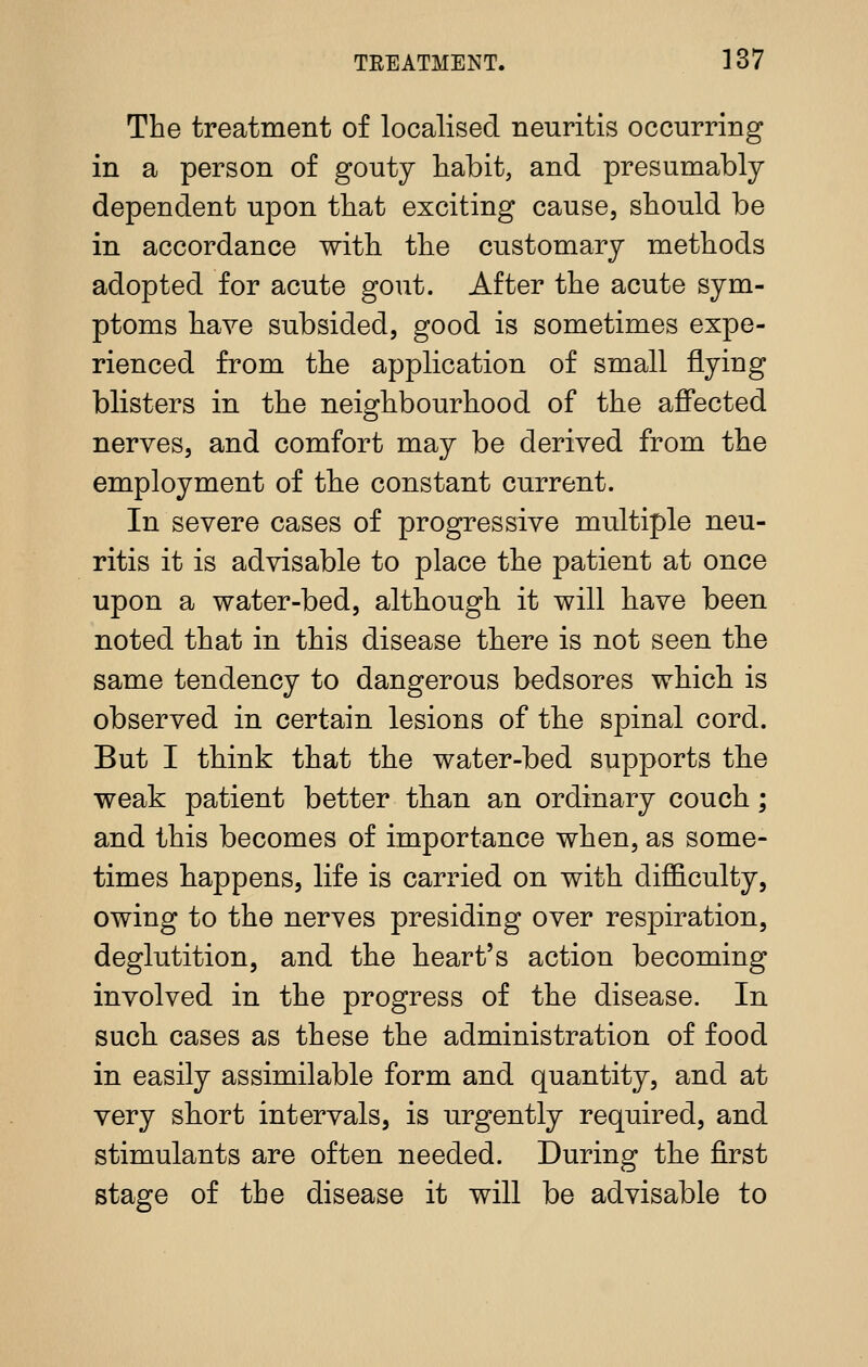 The treatment of localised neuritis occurring in a person of gouty habit, and presumably dependent upon that exciting cause, should be in accordance with the customary methods adopted for acute gout. After the acute sym- ptoms have subsided, good is sometimes expe- rienced from the application of small flying blisters in the neighbourhood of the affected nerves, and comfort may be derived from the employment of the constant current. In severe cases of progressive multiple neu- ritis it is advisable to place the patient at once upon a water-bed, although it will have been noted that in this disease there is not seen the same tendency to dangerous bedsores which is observed in certain lesions of the spinal cord. But I think that the water-bed supports the weak patient better than an ordinary couch; and this becomes of importance when, as some- times happens, life is carried on with difl&culty, owing to the nerves presiding over respiration, deglutition, and the heart's action becoming involved in the progress of the disease. In such cases as these the administration of food in easily assimilable form and quantity, and at very short intervals, is urgently required, and stimulants are often needed. During the first stage of the disease it will be advisable to