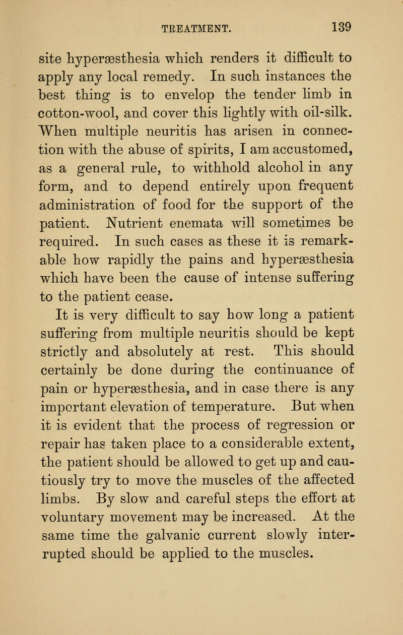 site liypergestliesia which renders it difficult to apply any local remedy. In such instances the best thing is to envelop the tender limb in cotton-wool, and cover this lightly with oil-silk. When multiple neuritis has arisen in connec- tion with the abuse of spirits, I am accustomed, as a general rule, to withhold alcohol in any form, and to depend entirely upon frequent administration of food for the support of the patient. Nutrient enemata will sometimes be required. In such cases as these it is remark- able how rapidly the pains and hyperesthesia which have been the cause of intense suffering to the patient cease. It is very difficult to say how long a patient suffering from multiple neuritis should be kept strictly and absolutely at rest. This should certainly be done during the continuance of pain or hypergesthesia, and in case there is any important elevation of temperature. But when it is evident that the process of regression or repair has taken place to a considerable extent, the patient should be allowed to get up and cau- tiously try to move the muscles of the affected limbs. By slow and careful steps the effort at voluntary movement may be increased. At the same time the galvanic current slowly inter- rupted should be applied to the muscles.