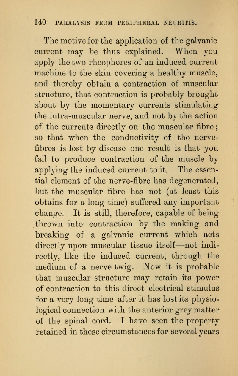 The motive for the application of the galvanic current may be thus explained. When you apply the two rheophores of an induced current machine to the skin covering a healthy muscle, and thereby obtain a contraction of muscular structure, that contraction is probably brought about by the momentary currents stimulating the intra-muscular nerve, and not by the action of the currents directly on the muscular fibre; so that when the conductivity of the nerve- fibres is lost by disease one result is that you fail to produce contraction of the muscle by applying the induced current to it. The essen- tial element of the nerve-fibre has degenerated, but the muscular fibre has not (at least this obtains for a long time) suffered any important change. It is still, therefore, capable of being thrown into contraction by the making and breaking of a galvanic current which acts directly upon muscular tissue itself—not indi- rectly, like the induced current, through the medium of a nerve twig. Now it is probable that muscular structure may retain its power of contraction to this direct electrical stimulus for a very long time after it has lost its physio- logical connection with the anterior grey matter of the spinal cord. I have seen the property retained in these circumstances for several years