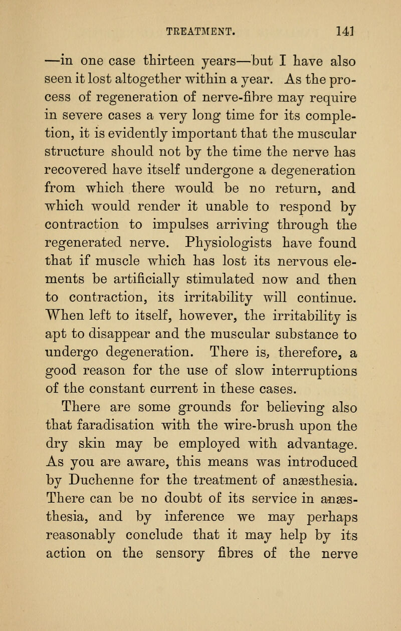 —in one case thirteen years—but I have also seen it lost altogether within a year. As the pro- cess of regeneration of nerve-fibre may require in severe cases a very long time for its comple- tion, it is evidently important that the muscular structure should not by the time the nerve has recovered have itself undergone a degeneration from which there would be no return, and which would render it unable to respond by contraction to impulses arriving through the regenerated nerve. Physiologists have found that if muscle which has lost its nervous ele- ments be artificially stimulated now and then to contraction, its irritability will continue. When left to itself, however, the irritability is apt to disappear and the muscular substance to undergo degeneration. There is, therefore, a good reason for the use of slow interruptions of the constant current in these cases. There are some grounds for believing also that faradisation with the wire-brush upon the dry skin may be employed with advantage. As you are aware, this means was introduced by Duchenne for the treatment of ansesthesia. There can be no doubt of its service in anaes- thesia, and by inference we may perhaps reasonably conclude that it may help by its action on the sensory fibres of the nerve