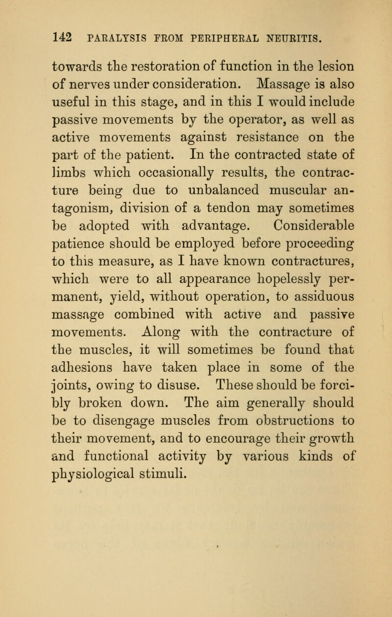 towards the restoration of function in the lesion of nerves under consideration. Massage is also useful in this stage, and in this I would include passive movements by the operator, as well as active movements against resistance on the part of the patient. In the contracted state of limbs which occasionally results, the contrac- ture being due to unbalanced muscular an- tagonism, division of a tendon may sometimes be adopted with advantage. Considerable patience should be employed before proceeding to this measure, as I have known contractures, which were to all appearance hopelessly per- manent, yield, without operation, to assiduous massage combined with active and passive movements. Along with the contracture of the muscles, it will sometimes be found that adhesions have taken place in some of the joints, owing to disuse. These should be forci- bly broken down. The aim generally should be to disengage muscles from obstructions to their movement, and to encourage their growth and functional activity by various kinds of physiological stimuli.