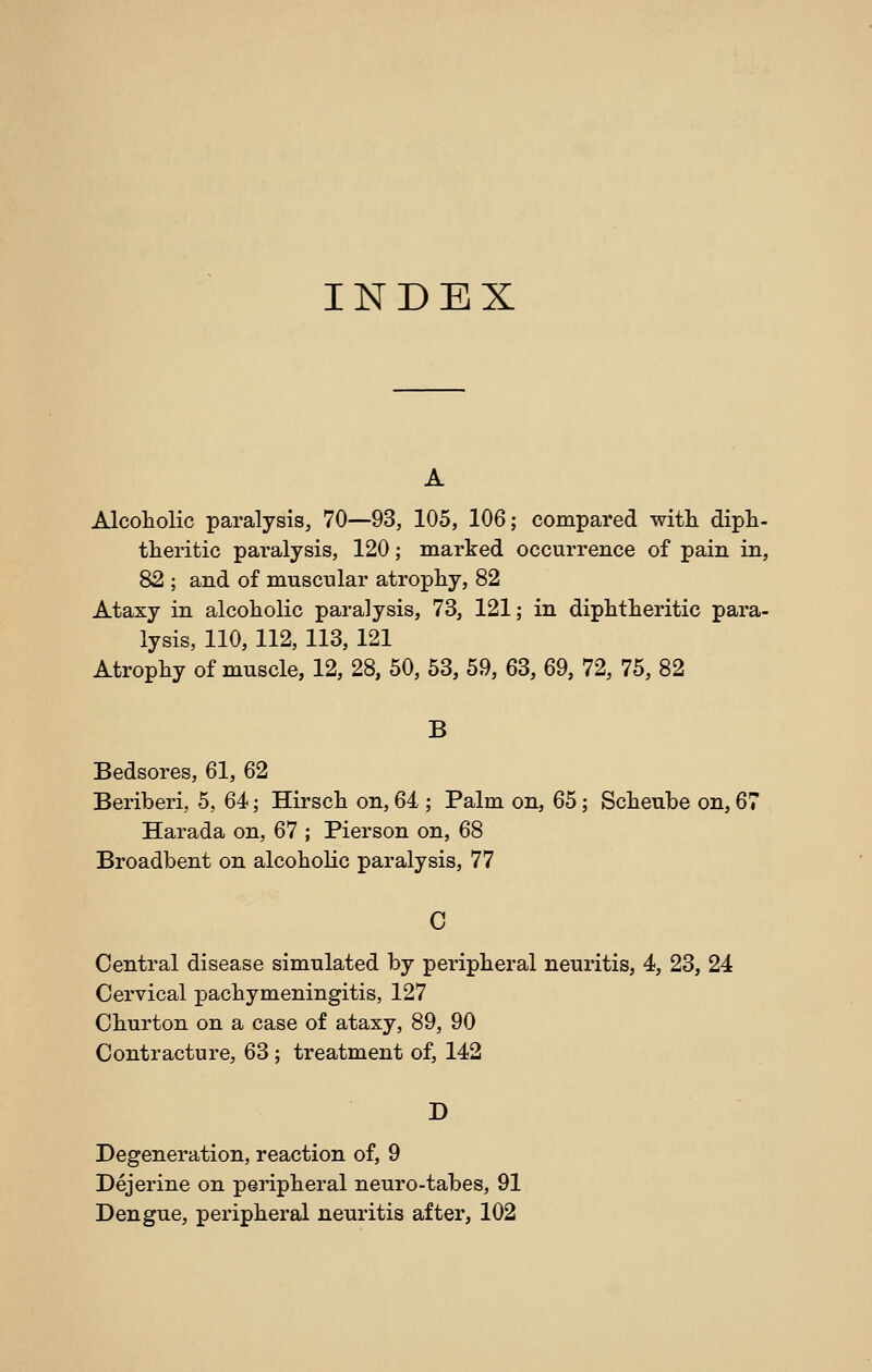 INDEX Alcoliolic paralysis, 70—93, 105, 106; compared witli dipt- tteritic paralysis, 120; marked occurrence of pain in, 82 ; and of mnscnlar atrophy, 82 Ataxy in alcoliolic paralysis, 73, 121; in diphtheritic para- lysis, 110, 112, 113, 121 Atrophy of muscle, 12, 28, 50, 53, 59, 63, 69, 72, 75, 82 B Bedsores, 61, 62 Beriberi, 5, 64; Hirsch on, 64 ; Palm on, 65; Scheube on, 67 Harada on, 67 ; Pierson on, 68 Broadbent on alcoholic paralysis, 77 C Central disease simulated by peripheral neuritis, 4, 23, 24 Cervical pachymeningitis, 127 Churton on a case of ataxy, 89, 90 Contracture, 63; treatment of, 142 D Degeneration, reaction of, 9 Dejerine on peripheral neuro-tabes, 91 Dengue, peripheral neuritis after, 102