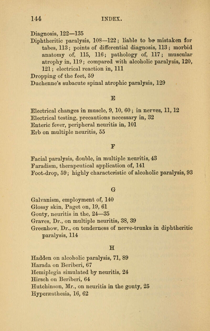 Diagnosis, 122—135 Diphtheritic paralysis, 108—122; liable to h& mistaken for tabes, 113; points of differential diagnosis, 113 ; morbid anatomy of, 115, 116; pathology of, 117; muscular atrophy in, 119; compared with alcoholic paralysis, 120, 121; electrical reaction in, 111 Dropping of the feet, 59 Duchenne's subacute spinal atrophic paralysis, 129 E Electrical changes in muscle, 9, 10, 60; in nerves, 11, 12 Electrical testing, precautions necessary in, 32 Enteric fever, peripheral neuritis in, 101 Erb on multiple neuritis, 55 F Facial paralysis, double, in multiple neuritis, 43 Faradism, therapeutical application of, 141 Foot-drop, 59; highly characteristic of alcoholic paralysis, 93 G Galvanism, employment of, 140 Glossy skin, Paget on, 19, 61 Gouty, neuritis in the, 24—35 Graves, Dr., on multiple neuritis, 38, 39 Greenhow, Dr., on tenderness of nerve-trunks in diphtheritic paralysis, 114 H Hadden on alcoholic paralysis, 71, 89 Harada on Beriberi, 67 Hemiplegia simulated by neuritis, 24 Hirsch on Beriberi, 64 Hutchinson, Mr., on neuritis in the gouty, 25 Hypersesthesia, 16, 62