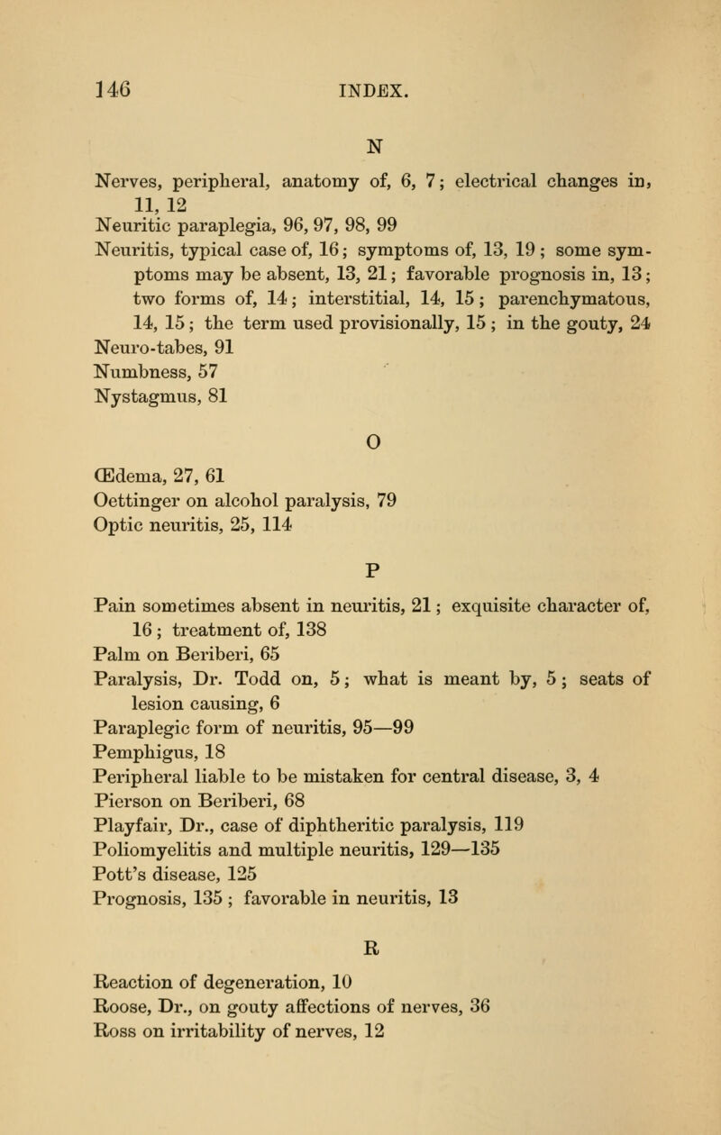 N Nerves, peripheral, anatomy of, 6, 7; electrical changes in, 11, 12 Neuritic paraplegia, 96, 97, 98, 99 Neuritis, typical case of, 16; symptoms of, 13, 19 ; some sym- ptoms may be absent, 13, 21; favorable prognosis in, 13; two forms of, 14; interstitial, 14, 15; parenchymatous, 14, 15; the term used provisionally, 15 ; in the gouty, 24 Neuro-tabes, 91 Numbness, 57 Nystagmus, 81 O (Edema, 27, 61 Oettinger on alcohol paralysis, 79 Optic neuritis, 25, 114 Pain sometimes absent in neuritis, 21; exquisite character of, 16 ; treatment of, 138 Palm on Beriberi, 65 Paralysis, Dr. Todd on, 5; what is meant by, 5; seats of lesion causing, 6 Paraplegic form of neuritis, 95—99 Pemphigus, 18 Peripheral liable to be mistaken for central disease, 3, 4 Pierson on Beriberi, 68 Playfair, Dr., case of diphtheritic paralysis, 119 Poliomyelitis and multiple neuritis, 129—135 Pott's disease, 125 Prognosis, 135 ; favorable in neuritis, 13 R Reaction of degeneration, 10 Roose, Dr., on gouty aflfections of nerves, 36 Ross on irritability of nerves, 12