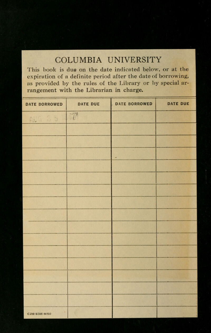 COLUMBIA UNIVERSITY This book is due on the date indicated below, or at the expiration of a definite period after the date of borrowing, as provided by the rules of the Library or by special ar- rangement with the Librarian in charge. DATE BORROWED DATE DUE . DATE BORROWED DATE DUE 1. C28(638)M50