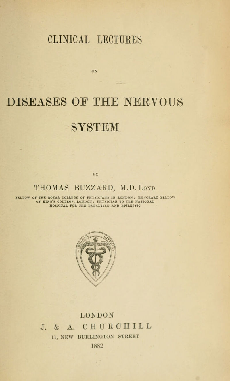 DISEASES OE THE NERYOUS SYSTEM THOMAS BUZZARD, M.D.Lond. rKLLOW OF THK ROYAL COLLEGE OF PHYSICIANS IN LONDON; HONORARY FELLOW OF KING'S COLLEGK, LONDON; PHYSICIAN TO THE NATIONAL HOSPITAL FOR THF. PARALYSED AND EPILEPTIC LONDON J. & A. CHURCHILL 11, NEW BURLINGTON BT&EET L882