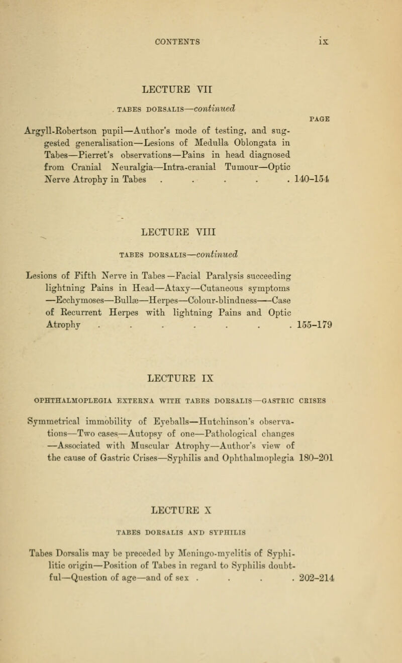 LECTUEE VII . tabes doesalis—continued PAGE Argyll-Robertson pupil—Author's mode of testing, and sug- gested generalisation—Lesions of Medulla Oblongata in Tabes—Pierret's observations—Pains in head diagnosed from Cranial Neuralgia—Intra-cranial Tumour—Optic Nerve Atrophy in Tabes ..... 140-154 LECTURE VIII tabes doesalis—continued Lesions of Fifth Nerve in Tabes —Facial Paralysis succeeding lightning Pains in Head—Ataxy—Cutaneous symptoms —Ecchymoses—Bullae—Herpes—Colour-blindness Case of Recurrent Herpes with lightning Pains and Optic Atrophy ....... 155-179 LECTURE IX ophthalmoplegia extebxa with tabes doesalis—gasteic cbises Symmetrical immobility of Eyeballs—Hutchinson's observa- tions—T*vo cases—Autopsy of one—Pathological changes —Associated with Muscular Atrophy—Author's view of the cause of Gastric Crises—Syphilis and Ophthalmoplegia 180-201 LECTURE X TABES doesalis and syphilis Tabes Dorsalis may be preceded by Meningo-myelitis of Syphi- litic origin—Position of Tabes in regard bo Syphilis doubt- ful—Question of age—and of sex .... 202-214