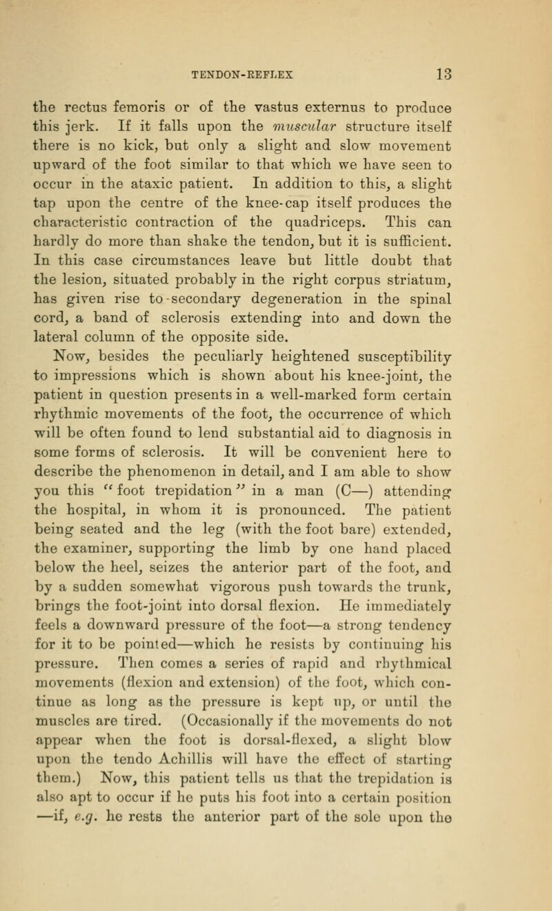the rectus femc-ris or of the vastus externus to produce this jerk. If it falls upon the muscular structure itself there is no kick, but only a slight and slow movement upward of the foot similar to that which we have seen to occur in the ataxic patient. In addition to this, a slight tap upon the centre of the knee-cap itself produces the characteristic contraction of the quadriceps. This can hardly do more than shake the tendon, but it is sufficient. In this case circumstances leave but little doubt that the lesion, situated probably in the right corpus striatum, has given rise to-secondary degeneration in the spinal cord, a band of sclerosis extending into and down the lateral column of the opposite side. Now, besides the peculiarly heightened susceptibility to impressions which is shown about his knee-joint, the patient in question presents in a well-marked form certain rhythmic movements of the foot, the occurrence of which will be often found to lend substantial aid to diagnosis in some forms of sclerosis. It will be convenient here to describe the phenomenon in detail, and I am able to show you this  foot trepidation  in a man (C—) attending the hospital, in whom it is pronounced. The patient being seated and the leg (with the foot bare) extended, the examiner, supporting the limb by one hand placed below the heel, seizes the anterior part of the foot, and by a sudden somewhat vigorous push towards the trunk, brings the foot-joint into dorsal flexion. He immediately feels a downward pressure of the foot—a strong tendency for it to be pointed—which he resists by continuing his pressure. Then comes a series of rapid and rhythmical movements (flexion and extension) of the foot, which con- tinue as long as the pressure is kept up, or until the muscles are tired. (Occasionally if the movements do not appear when the foot is dorsal-flexed, a slight blow upon the tendo Achillis will have the effect of starting them.) Now, this patient tells us that the trepidation is also apt to occur if he puts his foot into a certain position —if, e.g. he rests the anterior part of the sole upon tho