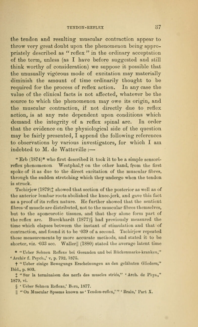 the tendon and resulting muscular contraction appear to throw very great doubt upon the phenomenon being appro- priately described as  reflex  in the ordinary acceptation of the term, unless (as I have before suggested and still think worthy of consideration) we suppose it possible that the unusually vigorous mode of excitation may materially diminish the amount of time ordinarily thought to be required for the process of reflex action. In any case the value of the clinical facts is not affected, whatever be the source to which the phenomenon may owe its origin, and the muscular contraction, if not directly due to reflex action, is at any rate dependent upon conditions which demand the integrity of a reflex spinal arc. In order that the evidence on the physiological side of the question may be fairly presented, I append the following references to observations by various investigators, for which I am indebted to M. de Watteville :—  Erb (1874)* who first described it took it to be a simple sensori- reflex phenomenon Westphal.f on the other hand, from the first spoke of it as due to the direct excitation of the muscular fibres, through the sudden stretching which they undergo when the tendon is struck. Tschirjew (1879)% showed that section of the posterior as well as of the anterior lumbar roots abolished the knee-jerk, and gave this fact as a proof of its reflex nature. He further showed that the sentient fibres of muscle are distributed, not to the muscular fibres themselves, but to the aponeurotic tissues, and that they alone form part of the reflex arc. Burckhardt (1877)§ had previously measured the time which elapses between the instant of stimulation and that of contraction, and found it to be '039 of a second. Tschirjew repeated these measurements by more accurate methods, and stated it to be shorter, viz. -033 sec. Waller|| (1880) stated the average latent time * Uebcr Sebnea Reflexe bei Gesunden una bei Rfickenmarks-knuiken, ' Avcliiv f. Psych.,' v, p. 792, 1875. +  Ueber einige Bewegungs Erscheinungen an den gelabutcn (Jlii'dcrn, Ibid., p. 803. %  Sur la terminaison des nerfs des muscles strics, ' Arch, de l'hvs., 1879, vi. § ' Ueber Sehnen Reflexe,' Bi-rn, 1877. || M On Muscular Spasms known as' Tendon-rcllcx,'  ' Brain,' Part X.