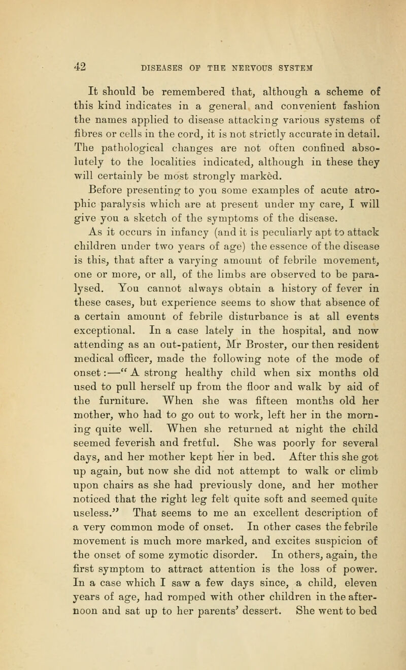 It should be remembered that, although a scheme of this kind indicates in a general and convenient fashion the names applied to disease attacking various systems of fibres or cells in the cord, it is not strictly accurate in detail. The pathological changes are not often confined abso- lutely to the localities indicated, although in these they will certainly be most strongly marked. Before presenting to you some examples of acute atro- phic paralysis which are at present under my care, I will give you a sketch of the symptoms of the disease. As it occurs in infancy (and it is peculiarly apt to attack children under two years of age) the essence of the disease is this, that after a varying amount of febrile movement, one or more, or all, of the limbs are observed to be para- lysed. You cannot always obtain a history of fever in these cases, but experience seems to show that absence of a certain amount of febrile disturbance is at all events exceptional. In a case lately in the hospital, and now attending as an out-patient, Mr Broster, our then resident medical officer, made the following note of the mode of onset:— A strong healthy child when six months old used to pull herself up from the floor and walk by aid of the furniture. When she was fifteen months old her mother, who had to go out to work, left her in the morn- ing quite well. When she returned at night the child seemed feverish and fretful. She was poorly for several days, and her mother kept her in bed. After this she got up again, but now she did not attempt to walk or climb upon chairs as she had previously done, and her mother noticed that the right leg felt quite soft and seemed quite useless/' That seems to me an excellent description of a very common mode of onset. In other cases the febrile movement is much more marked, and excites suspicion of the onset of some zymotic disorder. In others, again, the first symptom to attract attention is the loss of power. In a case which I saw a few days since, a child, eleven years of age, had romped with other children in the after- noon and sat up to her parents' dessert. She went to bed