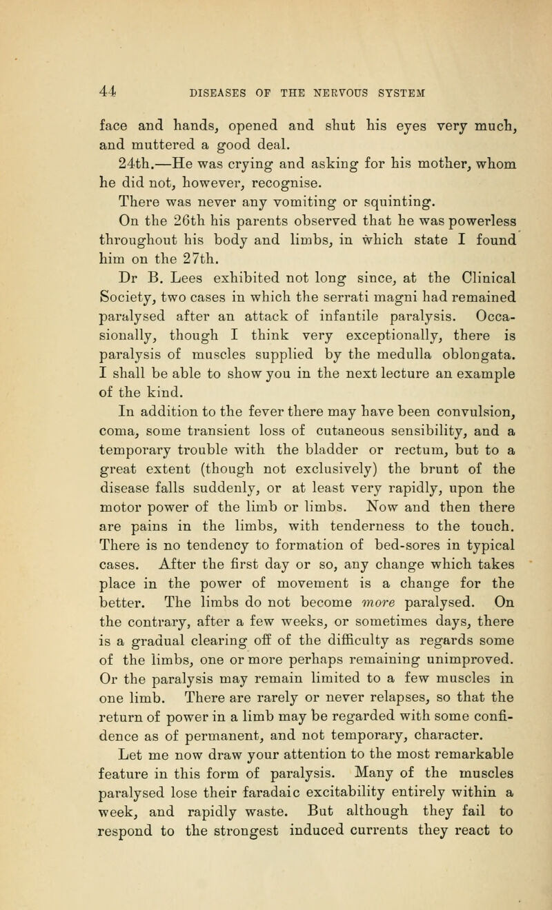 face and hands, opened and shut his eyes very much, and muttered a good deal. 24th.—He was crying and asking for his mother, whom he did not, however, recognise. There was never any vomiting or squinting. On the 26th his parents observed that he was powerless throughout his body and limbs, in which state I found him on the 27th. Dr B. Lees exhibited not long since, at the Clinical Society, two cases in which the serrati magni had remained paralysed after an attack of infantile paralysis. Occa- sionally, though I think very exceptionally, there is paralysis of muscles supplied by the medulla oblongata. I shall be able to show you in the next lecture an example of the kind. In addition to the fever there may have been convulsion, coma, some transient loss of cutaneous sensibility, and a temporary trouble with the bladder or rectum, but to a great extent (though not exclusively) the brunt of the disease falls suddenly, or at least very rapidly, upon the motor power of the limb or limbs. Now and then there are pains in the limbs, with tenderness to the touch. There is no tendency to formation of bed-sores in typical cases. After the first day or so, any change which takes place in the power of movement is a change for the better. The limbs do not become more paralysed. On the contrary, after a few weeks, or sometimes days, there is a gradual clearing off of the difficulty as regards some of the limbs, one or more perhaps remaining unimproved. Or the paralysis may remain limited to a few muscles in one limb. There are rarely or never relapses, so that the return of power in a limb may be regarded with some confi- dence as of permanent, and not temporary, character. Let me now draw your attention to the most remarkable feature in this form of paralysis. Many of the muscles paralysed lose their faradaic excitability entirely within a week, and rapidly waste. But although they fail to respond to the strongest induced currents they react to