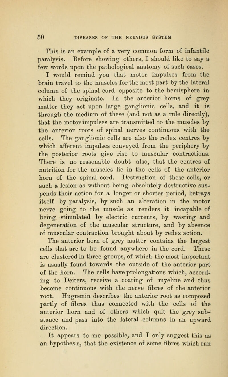 This is an example of a very common form of infantile paralysis. Before showing others, I should like to say a few words upon the pathological anatomy of such cases. I would remind you that motor impulses from the brain travel to the muscles for the most part by the lateral column of the spinal cord opposite to the hemisphere in which they originate. In the anterior horns of grey matter they act upon large ganglionic cells, and it is through the medium of these (and not as a rule directly), that the motor impulses are transmitted to the muscles by the anterior roots of spinal nerves continuous with the cells. The ganglionic cells are also the reflex centres by which afferent impulses conveyed from the periphery by the posterior roots give rise to muscular contractions. There is no reasonable doubt also, that the centres of nutrition for the muscles lie in the cells of the anterior horn of the spinal cord. Destruction of these cells, or such a lesion as without being absolutely destructive sus- pends their action for a longer or shorter period, betrays itself by paralysis, by such an alteration in the motor nerve going to the muscle as renders it incapable of being stimulated by electric currents, by wasting and degeneration of the muscular structure, and by absence of muscular contraction brought about by reflex action. The anterior horn of grey matter contains the largest cells that are to be found anywhere in the cord. These are clustered in three groups, of which the most important is usually found towards the outside of the anterior part of the horn. The cells have prolongations which, accord- ing to Deiters, receive a coating of myeline and thus become continuous with the nerve fibres of the anterior root. Huguenin describes the anterior root as composed partly of fibres thus connected with the cells of the anterior horn and of others which quit the grey sub- stance and pass into the lateral columns in an upward direction. It appears to me possible, and I only suggest this as an hypothesis, that the existence of some fibres which run